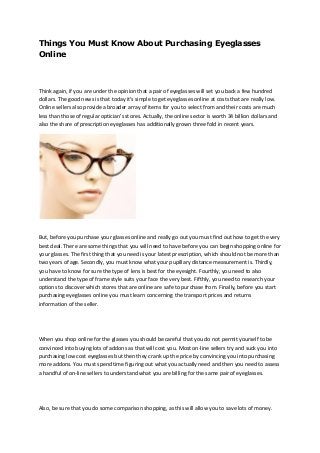 Things You Must Know About Purchasing Eyeglasses
Online
Think again, if you are under the opinion that a pair of eyeglasses will set you back a few hundred
dollars. The good news is that today it's simple to get eyeglasses online at costs that are really low.
Online sellers also provide a broader array of items for you to select from and their costs are much
less than those of regular optician's stores. Actually, the online sector is worth 34 billion dollars and
also the share of prescription eyeglasses has additionally grown three fold in recent years.
But, before you purchase your glasses online and really go out you must find out how to get the very
best deal. There are some things that you will need to have before you can begin shopping online for
your glasses. The first thing that you need is your latest prescription, which should not be more than
two years of age. Secondly, you must know what your pupillary distance measurement is. Thirdly,
you have to know for sure the type of lens is best for the eyesight. Fourthly, you need to also
understand the type of frame style suits your face the very best. Fifthly, you need to research your
options to discover which stores that are online are safe to purchase from. Finally, before you start
purchasing eyeglasses online you must learn concerning the transport prices and returns
information of the seller.
When you shop online for the glasses you should be careful that you do not permit yourself to be
convinced into buying lots of addons as that will cost you. Most on-line sellers try and suck you into
purchasing low cost eyeglasses but then they crank up the price by convincing you into purchasing
more addons. You must spend time figuring out what you actually need and then you need to assess
a handful of on-line sellers to understand what you are billing for the same pair of eyeglasses.
Also, be sure that you do some comparison shopping, as this will allow you to save lots of money.
 