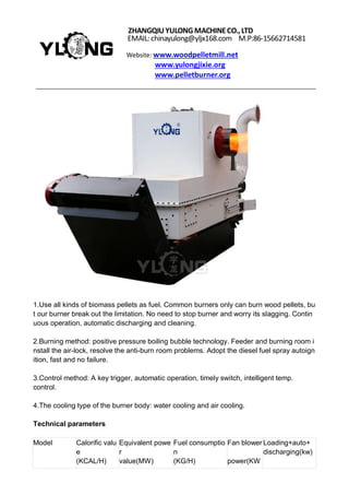 ZHANGQIUYULONGMACHINECO.,LTD
EMAIL:chinayulong@yljx168.com M.P:86-15662714581
Website: www.woodpelletmill.net
www.yulongjixie.org
www.pelletburner.org
1.Use all kinds of biomass pellets as fuel. Common burners only can burn wood pellets, bu
t our burner break out the limitation. No need to stop burner and worry its slagging. Contin
uous operation, automatic discharging and cleaning.
2.Burning method: positive pressure boiling bubble technology. Feeder and burning room i
nstall the air-lock, resolve the anti-burn room problems. Adopt the diesel fuel spray autoign
ition, fast and no failure.
3.Control method: A key trigger, automatic operation, timely switch, intelligent temp.
control.
4.The cooling type of the burner body: water cooling and air cooling.
Technical parameters
Model Calorific valu
e
(KCAL/H)
Equivalent powe
r
value(MW)
Fuel consumptio
n
(KG/H)
Fan blower
power(KW
Loading+auto+
discharging(kw)
 