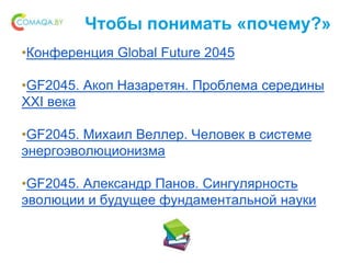Чтобы понимать «почему?»
•Конференция Global Future 2045
•GF2045. Акоп Назаретян. Проблема середины
XXI века
•GF2045. Михаил Веллер. Человек в системе
энергоэволюционизма
•GF2045. Александр Панов. Сингулярность
эволюции и будущее фундаментальной науки
 