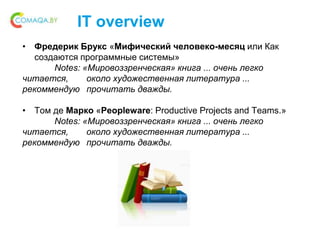 IT overview
• Фредерик Брукс «Мифический человеко-месяц или Как
создаются программные системы»
Notes: «Мировоззренческая» книга ... очень легко
читается, около художественная литература ...
рекоммендую прочитать дважды.
• Том де Марко «Peopleware: Productive Projects and Teams.»
Notes: «Мировоззренческая» книга ... очень легко
читается, около художественная литература ...
рекоммендую прочитать дважды.
 