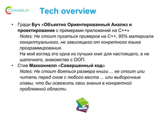 Tech overview
• Гради Буч «Объектно Ориентированный Анализ и
проектирование с примерами приложений на С++»
Notes: Не стоит пугаться примеров на С++, 95% материала
концептуального, не зависящего от конретного языка
программирования.
На мой взгляд это одна из лучших книг для настоящего, а не
шапочного, знакомство с ООП.
• Стив Макконнелл «Совершенный код»
Notes: Не стоит бояться размера книги ... ее стоит или
читать перед сном с любого места ... или выборочные
главы, что бы освежить свои знания в конкретной
проблемной области.
 
