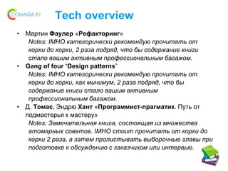 Tech overview
• Мартин Фаулер «Рефакторинг»
Notes: IMHO категорически рекомендую прочитать от
корки до корки, 2 раза подряд, что бы содержание книги
стало вашим активным профессиональным багажом.
• Gang of four “Design patterns”
Notes: IMHO категорически рекомендую прочитать от
корки до корки, как минимум, 2 раза подряд, что бы
содержание книги стало вашим активным
профессиональным багажом.
• Д. Томас, Эндрю Хант «Программист-прагматик. Путь от
подмастерья к мастеру»
Notes: Замечательная книга, состоящая из множества
атомарных советов. IMHO стоит прочитать от корки до
корки 2 раза, а затем пролистывать выборочные главы при
подготовке к обсуждению с заказчиком или интервью.
 