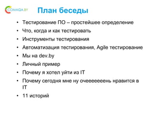 План беседы
• Тестирование ПО – простейшее определение
• Что, когда и как тестировать
• Инструменты тестирования
• Автоматизация тестирования, Agile тестирование
• Мы на dev.by
• Личный пример
• Почему я хотел уйти из IT
• Почему сегодня мне ну очееееееень нравится в
IT
• 11 историй
 