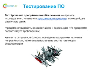 Тестирование ПО
Тести́ рование програ́ммного обеспе́че́ния — процесс
исследования, испытания программного продукта, имеющий две
различные цели:
•продемонстрировать разработчикам и заказчикам, что программа
соответствует требованиям;
•выявить ситуации, в которых поведение программы является
неправильным, нежелательным или не соответствующим
спецификации
 