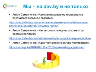 Мы – на dev.by и не только
• Антон Семенченко: «Автоматизированное тестирование
переживает взрывное развитие»
https://dev.by/lenta/main/anton-semenchenko-avtomatizirovannoe-
testirovanie-perezhivaet-vzryvnoe-razvitie
• Антон Семенченко: «Как автоматизатору не оказаться за
бортом эволюции»
https://dev.by/lenta/main/kak-avtomatizatoru-ne-okazatsya-za-bortom
• Антон Семенченко: «Agile тестирование и Agile тестировщик»
https://comaqa.by/2016/02/11/jan2016-agile-testing-agile-tester/
 