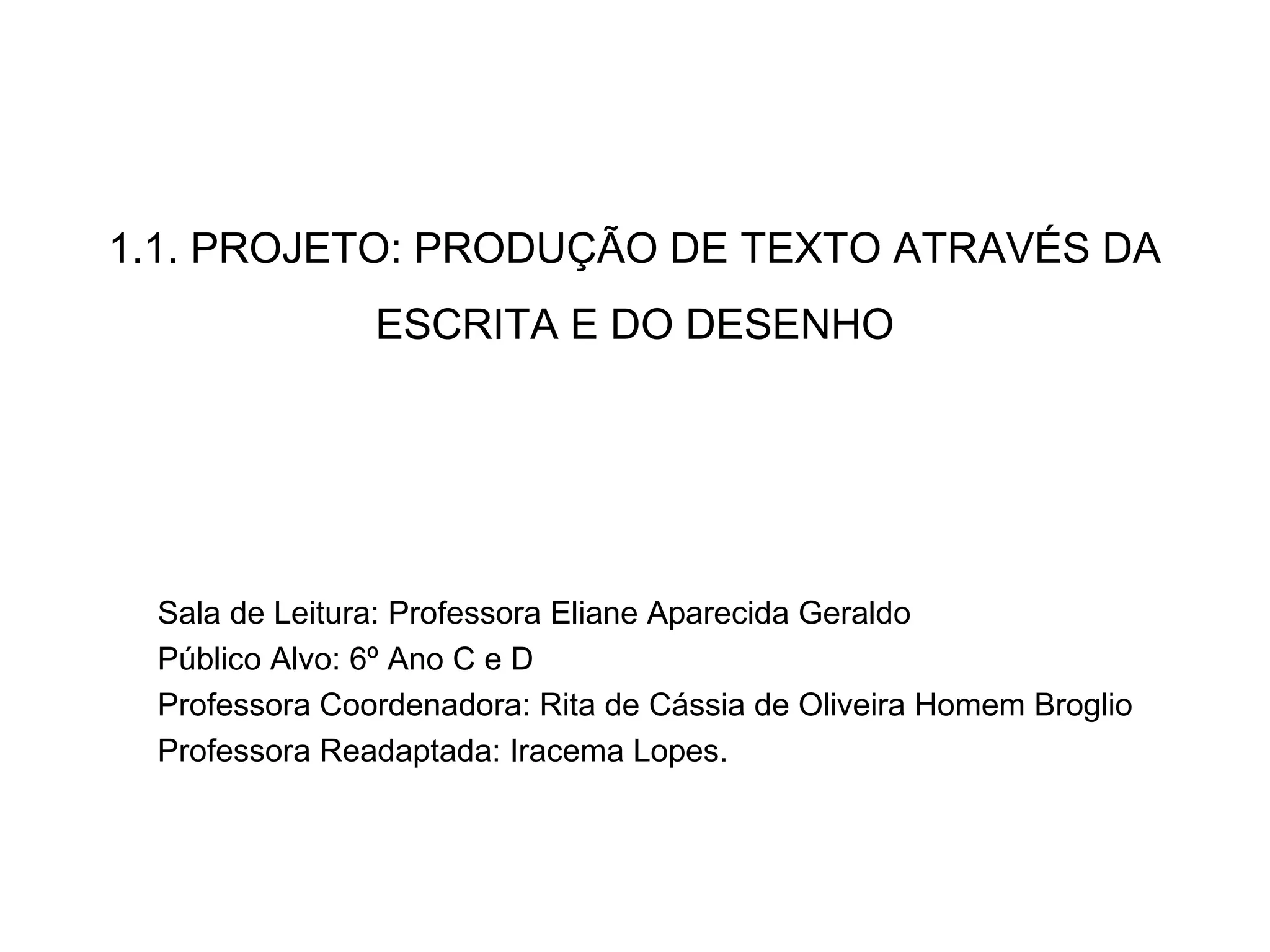 1.1. PROJETO: PRODUÇÃO DE TEXTO ATRAVÉS DA
ESCRITA E DO DESENHO
Sala de Leitura: Professora Eliane Aparecida Geraldo
Público Alvo: 6º Ano C e D
Professora Coordenadora: Rita de Cássia de Oliveira Homem Broglio
Professora Readaptada: Iracema Lopes.