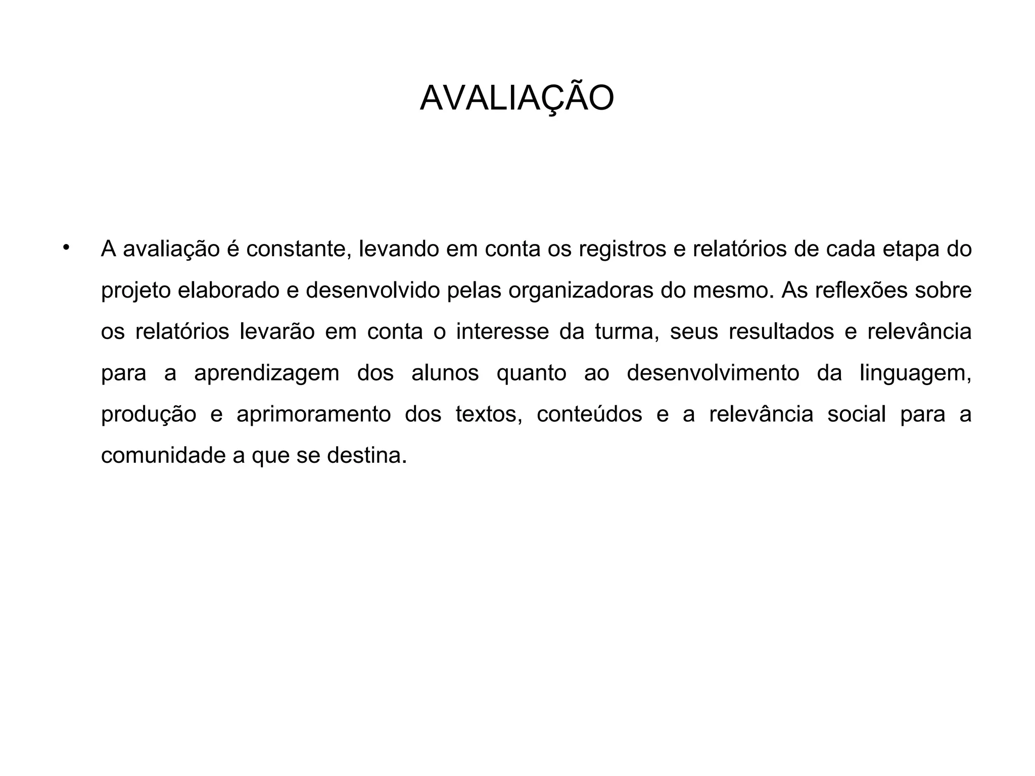 AVALIAÇÃO
• A avaliação é constante, levando em conta os registros e relatórios de cada etapa do
projeto elaborado e desenvolvido pelas organizadoras do mesmo. As reflexões sobre
os relatórios levarão em conta o interesse da turma, seus resultados e relevância
para a aprendizagem dos alunos quanto ao desenvolvimento da linguagem,
produção e aprimoramento dos textos, conteúdos e a relevância social para a
comunidade a que se destina.