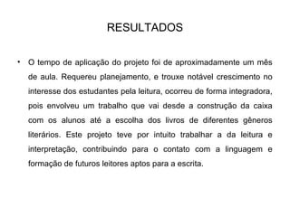 RESULTADOS
• O tempo de aplicação do projeto foi de aproximadamente um mês
de aula. Requereu planejamento, e trouxe notável crescimento no
interesse dos estudantes pela leitura, ocorreu de forma integradora,
pois envolveu um trabalho que vai desde a construção da caixa
com os alunos até a escolha dos livros de diferentes gêneros
literários. Este projeto teve por intuito trabalhar a da leitura e
interpretação, contribuindo para o contato com a linguagem e
formação de futuros leitores aptos para a escrita.