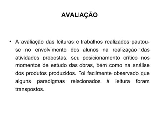 AVALIAÇÃO
• A avaliação das leituras e trabalhos realizados pautou-
se no envolvimento dos alunos na realização das
atividades propostas, seu posicionamento crítico nos
momentos de estudo das obras, bem como na análise
dos produtos produzidos. Foi facilmente observado que
alguns paradigmas relacionados à leitura foram
transpostos.
