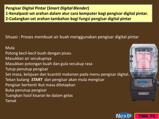TMK T6
Situasi : Proses membuat air buah menggunakan pengisar digital pintar
Mula
Potong kecil-kecil buah dengan pisau
Masukkan air secukupnya
Masukkan potongan buah dan gula secukup rasa
Tutup penutup pengisar
Set masa, kelajuan dan kuantiti makanan pada menu pengisar digital.
Tekan butang START dan pengisar akan mula mengisar
Pengisar berhenti ikut masa ditetapkan
Buka penutup pengisar
Tuangkan hasil kisaran ke dalam gelas
Tamat
Pengisar Digital Pintar (Smart Digital Blender)
1-Kenalpasti set arahan dalam atur cara komputer bagi pengisar digital pintar.
2-Cadangkan set arahan tambahan bagi fungsi pengisar digital pintar
 