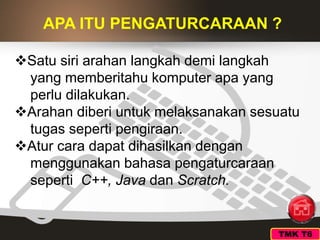 APA ITU PENGATURCARAAN ?
Satu siri arahan langkah demi langkah
yang memberitahu komputer apa yang
perlu dilakukan.
Arahan diberi untuk melaksanakan sesuatu
tugas seperti pengiraan.
Atur cara dapat dihasilkan dengan
menggunakan bahasa pengaturcaraan
seperti C++, Java dan Scratch.
TMK T6
 