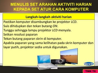 MENULIS SET ARAHAN AKTIVITI HARIAN
KEPADA SET ATUR CARA KOMPUTER
Langkah-langkah aktiviti harian
Pastikan komputer disambungkan ke projektor LCD.
Suis dihidupkan dan tekan butang ON.
Tunggu sehingga lampu projektor LCD menyala.
Setkan resolusi paparan
Tekan butang paparan skrin di komputer.
Apabila paparan yang sama kelihatan pada skrin komputer dan
layar putih, projektor sedia untuk digunakan.
TMK T6
 