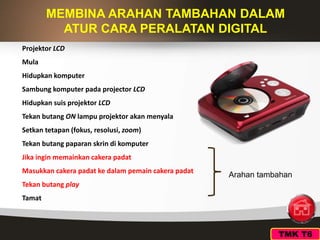 TMK T6
MEMBINA ARAHAN TAMBAHAN DALAM
ATUR CARA PERALATAN DIGITAL
Projektor LCD
Mula
Hidupkan komputer
Sambung komputer pada projector LCD
Hidupkan suis projektor LCD
Tekan butang ON lampu projektor akan menyala
Setkan tetapan (fokus, resolusi, zoom)
Tekan butang paparan skrin di komputer
Jika ingin memainkan cakera padat
Masukkan cakera padat ke dalam pemain cakera padat
Tekan butang play
Tamat
Arahan tambahan
 