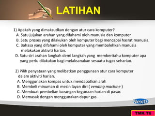 TMK T6
LATIHAN
1) Apakah yang dimaksudkan dengan atur cara komputer?
A. Satu jujukan arahan yang difahami oleh manusia dan komputer.
B. Satu proses yang dilakukan oleh komputer bagi mencapai hasrat manusia.
C. Bahasa yang difahami oleh komputer yang membolehkan manusia
melakukan aktiviti harian.
D. Satu siri arahan langkah demi langkah yang memberitahu komputer apa
yang perlu dilakukan bagi melaksanakan sesuatu tugas seharian.
2) Pilih penyataan yang melibatkan penggunaan atur cara komputer
dalam aktiviti harian.
A. Menggunakan kompas untuk mendapatkan arah
B. Membeli minuman di mesin layan diri ( vending machine )
C. Membuat pembelian barangan kegunaan harian di pasar.
D. Memasak dengan menggunakan dapur gas.
 