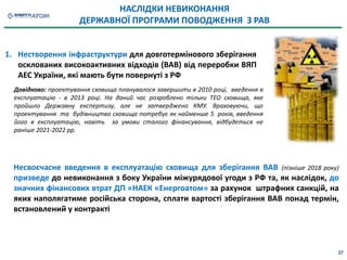НАСЛІДКИ НЕВИКОНАННЯ
ДЕРЖАВНОЇ ПРОГРАМИ ПОВОДЖЕННЯ З РАВ
Несвоєчасне введення в експлуатацію сховища для зберігання ВАВ (пізніше 2018 року)
призведе до невиконання з боку України міжурядової угоди з РФ та, як наслідок, до
значних фінансових втрат ДП «НАЕК «Енергоатом» за рахунок штрафних санкцій, на
яких наполягатиме російська сторона, сплати вартості зберігання ВАВ понад термін,
встановлений у контракті
1. Нестворення інфраструктури для довготермінового зберігання
осклованих високоактивних відходів (ВАВ) від переробки ВЯП
АЕС України, які мають бути повернуті з РФ
Довідково: проектування сховища планувалося завершити в 2010 році, введення в
експлуатацію - в 2013 році. На даний час розроблено тільки ТЕО сховища, яке
пройшло Державну експертизу, але не затверджено КМУ. Враховуючи, що
проектування та будівництво сховища потребує як найменше 5 років, введення
його в експлуатацію, навіть за умови сталого фінансування, відбудеться не
раніше 2021-2022 рр.
27
 