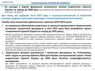 3
 На сьогодні в Україні формально залишається чинною Енергетична стратегія
України на період до 2030 року (затверджена розпорядженням Кабінету Міністрів України від
24.07.2013 № 1071-р)
Але зміни, які відбулися після 2013 року в соціально-економічній та політичній
ситуації в державі, вимагають перегляду та актуалізації Енергетичної стратегії
Спроби такої актуалізації здійснювались протягом 2014–2015 років:
1. на замовлення Міністерства енергетики та вугільної промисловості Національним
інститутом стратегічних досліджень у січні 2015 року було розроблено проект
«Енергетичної стратегії України на період до 2035 року»;
Роботи виконувались відповідно до рішення Ради національної безпеки і оборони України від 28.04.2014
та від 06.05.2015, а також доручень Кабінету Міністрів України від 19.01.2015 №39193/7/1-14, від
18.04.2015 № 14746/1/1-15 щодо оновлення Енергетичної стратегії України з урахуванням вимог
сьогодення
ДП «НАЕК «Енергоатом» брало участь у роботі робочої групи з розроблення Енергетичної стратегії,
починаючи з жовтня 2014 року, та надавало пропозиції і зауваження в рамках громадського обговорення
проекту «Енергетичної стратегії України на період до 2035 року» (листи до Міненерговугілля України від
10.02.2015 № 1941/41, від 27.02.2015 № 3052/41)
2. Українським центром економічних і політичних досліджень ім. О.Разумкова,
який надав на розгляд Кабінету Міністрів України альтернативний проект «Нової
енергетичної стратегії України до 2020 року: безпека, енергоефективність,
конкуренція»
ДП «НАЕК «Енергоатом» на виконання доручень Міненерговугілля України надавало пропозиції і
зауваження до вказаного проекту документа (листи до Міненерговугілля України від 26.06.2015
№ 9330/41, від 13.07.2015 № 10089/41)
ЕНЕРГЕТИЧНА СТРАТЕГІЯ УКРАЇНИ
 