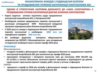  Наразі ведеться активна підготовка щодо продовження
експлуатації енергоблоків №1, 2 Запорізької АЕС
 Необхідною умовою продовження термінів експлуатації є
реалізація затвердженої КМУ Комплексної (зведеної)
програми підвищення рівня безпеки енергоблоків АЕС
 У 2016 році на заходи з підвищення безпеки і продовження
термінів експлуатації з необхідних 4082 млн грн
передбачено тарифом 1685 млн грн.
 Всі необхідні додаткові матеріали обгрунтування
направлені до НКРЕКП і Міненерговугілля для погодження
та виділення необхідної суми в межах тарифу 2016 року
32
ФІНАНСУВАННІ ЗАХОДІВ З ПІДВИЩЕННЯ БЕЗПЕКИ
ТА ПРОДОВЖЕННЯ ТЕРМІНІВ ЕКСПЛУАТАЦІЇ ЕНЕРГОБЛОКІВ АЕС
ПРОПОЗИЦІЇ
Міненерговугілля:
 погодити потребу у фінансуванні заходів з підвищення безпеки та продовження термінів
експлуатації енергоблоків АЕС для включення до тарифу 2016 року;
 прискорити погодження і посприяти внесенню змін до постанови КМУ №1270 від
07.12.2011 в частині збільшення загальної вартості програми у відповідності до діючих
курсів валют і зростанням вартості товарів, робіт, послуг у звʼязку з інфляцією
НКРЕКП
 врахувати в тарифі на 2016 рік потребу у фінансуванні заходів з підвищення безпеки та
продовження термінів експлуатації енергоблоків АЕС
ОДНИМ ІЗ СТРАТЕГІЧНИХ НАПРЯМІВ ДІЯЛЬНОСТІ ДП «НАЕК «ЕНЕРГОАТОМ» Є
ПРОДОВЖЕННЯ СТРОКІВ ЕКСПЛУАТАЦІЇ ДІЮЧИХ АТОМНИХ ЕНЕРГОБЛОКІВ
 
