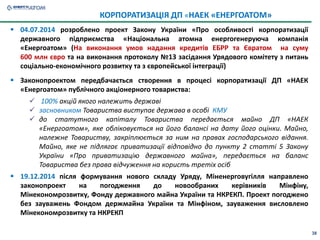 38
 04.07.2014 розроблено проект Закону України «Про особливості корпоратизації
державного підприємства «Національна атомна енергогенеруюча компанія
«Енергоатом» (На виконання умов надання кредитів ЕБРР та Євратом на суму
600 млн євро та на виконання протоколу №13 засідання Урядового комітету з питань
соціально-економічного розвитку та з європейської інтеграції)
 Законопроектом передбачається створення в процесі корпоратизації ДП «НАЕК
«Енергоатом» публічного акціонерного товариства:
 100% акцій якого належить державі
 засновником Товариства виступає держава в особі КМУ
 до статутного капіталу Товариства передається майно ДП «НАЕК
«Енергоатом», яке обліковується на його балансі на дату його оцінки. Майно,
належне Товариству, закріплюється за ним на правах господарського відання.
Майно, яке не підлягає приватизації відповідно до пункту 2 статті 5 Закону
України «Про приватизацію державного майна», передається на баланс
Товариства без права відчуження на користь третіх осіб
 19.12.2014 після формування нового складу Уряду, Міненерговугілля направлено
законопроект на погодження до новообраних керівників Мінфіну,
Мінекономрозвитку, Фонду державного майна України та НКРЕКП. Проект погоджено
без зауважень Фондом держмайна України та Мінфіном, зауваження висловлено
Мінекономрозвитку та НКРЕКП
КОРПОРАТИЗАЦІЯ ДП «НАЕК «ЕНЕРГОАТОМ»
 