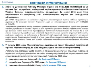 4
3. Згідно із дорученням Кабінету Міністрів України від 07.07.2015 №28497/0/1-15 ці
проекти було перероблено в об’єднаний варіант проекту «Нової енергетичної стратегії
України: безпека, енергоефективність, конкуренція» (у серпні 2015 року було
оприлюднено на офіційному сайті Міненерговугілля України для громадського
обговорення).
ДП «НАЕК «Енергоатом» на виконання доручення Міненерговугілля України надавало пропозиції і
зауваження до вказаного проекту документа (лист до Міненерговугілля України від 14.08.2015
№ 9330/41).
У результаті проведеного аналізу зазначених проектів стратегій Міненерговугіля України було зроблено
висновок, що станом на сьогодні в Україні не існує коректних прогнозних моделей енергетичного балансу
при складних умовах економічної трансформації, політичної турбулентності та воєнних дій, з чим
також погодилися і розробники цих стратегій. Прийняття даних варіантів стратегій (або навіть
поєднаного варіанту) не забезпечить в достатній мірі коректний прогноз розвитку вітчизняної
енергетики на довгостроковий період. У зв’язку з цим, Міненерговугілля прийняло рішення розробити
модель такого розвитку і лише на її основі в подальшому розробляти та затверджувати відповідну
стратегію
ЕНЕРГЕТИЧНА СТРАТЕГІЯ УКРАЇНИ
4. У лютому 2016 року Міненерговугілля підготовлено проект Концепції Енергетичної
стратегії України на період до 2035 року (викладено на сайті Міненерговугілля)
У Політичній пропозиції щодо схвалення Концепції Енергетичної стратегії України на
період до 2035 року (викладено на сайті Міненерговугілля) було запропоновано такі
етапи розроблення Енергетичної стратегії України до 2035 року:
1. схвалення проекту Концепції – до 1 квітня 2016 року;
2. розроблення Стратегії до 2035 року – до 1 липня 2016 року;
3. схвалення Стратегії до 2035 року – до 30 вересня 2016 року
 