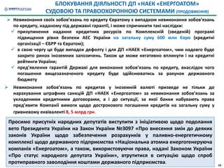 БЛОКУВАННЯ ДІЯЛЬНОСТІ ДП «НАЕК «ЕНЕРГОАТОМ»
СУДОВОЮ ТА ПРАВООХОРОННОЮ СИСТЕМАМИ (ПРОДОВЖЕННЯ)
 Невиконання своїх зобов’язань по кредиту Євратому є випадком невиконання зобов’язань
по кредиту, наданому під державні гарантії, і може спричинити такі наслідки:
 призупинення надання кредитних ресурсів по Комплексній (зведеній) програмі
підвищення рівня безпеки АЕС України на загальну суму 600 млн Євро (кредитні
організації – ЄБРР та Євратом);
 в свою чергу це буде випадок дефолту і для ДП «НАЕК «Енергоатом», чим надовго буде
закрито ринок іноземних запозичень. Також це може негативно вплинути і на кредитні
рейтинги України;
 пред’явлення гарантій Державі для виконання зобов’язань по кредиту, внаслідок чого
погашення вищезазначеного кредиту буде здійснюватись за рахунок державного
бюджету
 Невиконання зобов’язань по кредитах у іноземній валюті призведе не тільки до
нарахування штрафних санкцій ДП «НАЕК «Енергоатом» за невиконання зобов’язань за
укладеними кредитними договорами, а і до ситуації, за якої банки набувають права
пред’явити Компанії вимоги щодо дострокового погашення кредитів на загальну суму у
гривневому еквіваленті 8, 5 млрд грн.
Просимо присутніх народних депутатів виступити з ініціативою щодо подолання
вето Президента України на Закон України №3097 «Про внесення змін до деяких
законів України щодо забезпечення розрахунків у паливно-енергетичному
комплексі щодо державного підприємства «Національна атомна енергогенеруюча
компанія «Енергоатом», а також, використовуючи права, надані Законом України
«Про статус народного депутата України», втрутитися в ситуацію щодо спроб
протиправного заволодіння коштами державного підприємства. 48
 