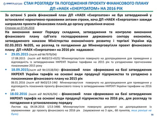 За останні 5 років фінансовий план ДП «НАЕК «Енергоатом» не був затверджений у
встановлені нормативно-правовими актами строки, хоча ДП «НАЕК «Енергоатом» завжди
направляв проекти фінансових планів до органу управління вчасно
Станом на 07.04.2016
На виконання вимог Порядку складання, затвердження та контролю виконання
фінансового плану суб’єкта господарювання державного сектору економіки,
затвердженого наказом Міністерства економічного розвитку і торгівлі України від
02.03.2015 №205, на розгляд та погодження до Міненерговугілля проект фінансового
плану ДП «НАЕК «Енергоатом» на 2016 рік надавався:
 29.05.2015 (лист від №7979/04)
17.08.2015 (лист від №03/13-4325) Міненерговугілля повернуто на доопрацювання для приведення у
відповідність із затвердженими НКРЕКП України тарифами на 2015 рік та узгодженими прогнозними
показниками 2015 року
 18.09.2015(лист від №13538/04)– фінансовий план сформовано на базі затверджених
НКРЕКП України тарифів на основні види продукції підприємства та узгоджено з
показниками фінансового плану на 2015 рік
06.01.2016 (лист від №03/13-144) Міненерговугілля повернуто на доопрацювання для приведення у
відповідність показників проекту фінансового плану із затвердженими НКРЕКП України тарифами на 2016
рік
 18.02.2016 (лист від №2426/04) – фінансовий план сформовано на базі затверджених
НКРЕКП тарифів на основні види продукції підприємства на 2016 рік, для розгляду та
погодження в установленому порядку
Листом від 04.04.2016 1/13-3486 Міенерговугілля повернуло документ на доопрацювання із
зауваженнями до проекту фінансового на 2016 рік (зауваження на 5 арк., 66 пунктів, яких раніше не
було).
СТАН РОЗГЛЯДУ ТА ПОГОДЖЕННЯ ПРОЕКТУ ФІНАНСОВОГО ПЛАНУ
ДП «НАЕК «ЕНЕРГОАТОМ» НА 2016 РІК
56
 