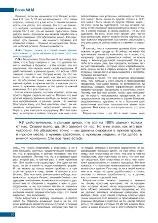 Время МLМ
10
Конечно, если вы начинаете этот бизнес в пер-
вые 2-3 года, 5, 10 лет на этом рынке… Это очень
хорошо, потому что у вас есть отличная возмож-
ность для роста, это правда. Но это не значит,
что человек, который приходит в компанию, ко-
торой 10-15 лет, он не сможет преуспеть. Свои
десять тысяч долларов мы можем заработать в
любой компании. Это абсолютно точно. Кто при-
ходит чуть раньше – им намного сложнее, кто
приходит позже – больше возможностей, боль-
ше историй успеха, больше комфорта.
А.А.: Генрих, скажи, а с твоей точки зрения,
есть какая-то доля везения в успехе того или
иного лидера?
Г.Э.: Безусловно. Если бы мне 5 лет назад ска-
зали, что я буду говорить о том, что должно по-
везти вообще в бизнесе – я бы сказал, что это
неудачник, что передо мной сидит неудачник. И
действительно, я раньше думал, что все на 100%
зависит только от нас. Скорее всего, да. Это за-
висит от нас. Но я не знаю, как это все устрое-
но. Но абсолютно точно – мы должны оказаться в
нужное время, в нужном месте, в нужном состо-
янии, с нужными людьми, и так далее, в нужной
компании. Это все тоже есть.
Но не нужно думать, что нам повезет, если мы
просто будем сидеть на месте. Потому что мне
долгий период времени вообще не везло в раз-
ных направлениях, в разных делах. Но именно
благодаря тому, что был накоплен опыт, ты на-
чинаешь интуитивно, неосознанно что-то вы-
бирать, уже смотреть по-другому. Вот тот при-
мер, о котором я сейчас говорил, как мне каза-
лось, что нужно стартовать в стартапах, а не в
уже больших, крупных, существующих компани-
ях, что, в принципе, я сейчас понимаю, что это
было ошибкой. Потому что, ну, я стартовал один
раз, второй раз, в третий раз, и этих проектов
нет. Эти проекты не существуют. Но один из них
есть, но он в какой-то видоизмененной форме.
И так можно до конца жизни пробовать и при
этом не придти к тому, зачем я пришел в этот
бизнес. Это, все-таки, финансовая свобода, воз-
можность передать бизнес, готовый бизнес сле-
дующим поколениям, возможность получать удо-
вольствие от общения с людьми, в чем-то дол-
госрочном, а не постоянно бегать и начинать
что-то сначала. Хотя это очень хорошие эмоции
в самом начале: первые полгода, год – это такой
наркотик, это затягивает.
Если вернуться к выбору компании, я просто
хотел бы обратить внимание еще и на то, что
если компания является очень крупной, я привык
это называть топ-проектами, которые уже где-то
реализованы, они успешны, например, в России,
это может быть какая-то другая страна в СНГ,
это может быть какая-то другая страна мира…
по сути, если вы чувствуете, что вы можете по-
мочь этой компании реализоваться в своей стра-
не, в своем городе, в своем районе... то вы это
сделаете. То есть, если этот проект уже где-то
был успешным, значит можно этому научиться, и
при важном внутреннем состоянии реализовать
это уже здесь и сейчас вместе с какими-то людь-
ми.
Я считаю, что в компании должны быть очень
нужные людям продукты. Я сейчас не хотел бы
критиковать какие-то компании, но я знаю, что,
например, проще развиваться сейчас по всему
миру с монопродуктовой концепцией. Когда у
тебя есть один, два, три продукта, которые лег-
ко растомаживать, которые легко сертифициро-
вать, очень легко в страну входить. Но с другой
стороны, также легко и заканчивается и потреби-
тельская концепция.
Поэтому я понял, что чем опытнее производи-
тель, чем больше у него опыта в производстве
продуктов, чем шире гамма, то естественно, ты
сможешь создать более эффективную именно
потребительскую концепцию в конечном итоге.
Потому что мы все хотим, чтобы дистрибьюто-
ры не просто пользовались продуктами, но и
предоставляли эту возможность своим близким,
родственникам, друзьям, и те с большим удо-
вольствием захотели пользоваться этими про-
дуктами. Мне кажется, что вторая часть, это про-
дукты.
Маркетинг-план – да. Но я знаю очень мно-
го людей, которые в сетевом маркетинге не за-
рабатывают больших денег, но при этом счаст-
ливы, они счастливы от того, что они в чем-то
глобальном, они счастливы от того, что они мо-
гут общаться. Они счастливы от того, что полу-
чают удовольствие от самого процесса. Но мне
кажется, что все-таки немаловажным моментом
являются и деньги. Поэтому, если в твоей компа-
нии есть люди, которые зарабатывают столько,
сколько ты хочешь зарабатывать, то, я думаю,
что это очень хороший знак.
Маркетинг-план можно оценивать именно
по такому простому критерию. Не по процен-
там, которые можно легко подкручивать, скры-
вать. Можно рисовать любые проценты, но это
не должно являться основным критерием при
выборе. Хотя, я со своей стороны просчитывал
очень серьезно этот момент, и просчитывал сле-
дующим образом.Я смотрел на то, какой оборот
есть у тех людей, которые 10-20 лет в моем биз-
несе, и какой процент они с этого оборота полу-
«И действительно, я раньше думал, что все на 100% зависит только
от нас. Скорее всего, да. Это зависит от нас. Но я не знаю, как это все
устроено. Но абсолютно точно – мы должны оказаться в нужное время,
в нужном месте, в нужном состоянии, с нужными людьми, и так далее, в
нужной компании. Это все тоже есть».
 