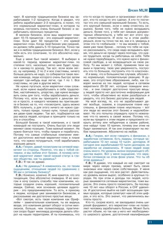 Время МLМ
11
чают. В крупном традиционном бизнесе мы за-
рабатываем 1-2 процента. Когда я увидел, что
ребята зарабатывают 2-3 процента, я понял, что
это нормальный маркетинг-план, в котором ты
можешь построить очень большой бизнес и за-
рабатывать несколько процентов.
В мелком бизнесе, если ваш маркетинг план
дает 10-15 процентов - это хороший маркетинг-
план. Если дает 50 процентов – это кривой
маркетинг-план. Когда твой бизнес уже средний,
он должен тебе давать 5-10 процентов. Точно так
же и в любом традиционном бизнесе. Вот, если у
тебя есть это сочетание, то это абсолютно нор-
мально.
Еще у меня был такой момент. Я выбирал в
какой-то период времени маркетинг-план по
степени того, насколько легко мне будет прид-
ти к какому-то доходу. Так вот, если всем лег-
ко, ну например, 2 по 2 и все счастливы, ничего
больше делать не надо, то собирается такая лен-
ная команда, люди которого очень быстро затем
находят где-нибудь еще легче, где 1 по 1. Все
счастливы, но уже в другом месте.
Не нужно пугаться, если маркетинг-план слож-
ный, если нужно вырабатывать в себе трудолю-
бие, настойчивость, упорство, где нужно вклады-
вать силы для того, чтобы зарабатывать деньги.
Потому что, если вы приходите к деньгам лег-
ко и просто, и каждого человека вы приглашае-
те в бизнес на то, что «посмотрите, здесь можно
80% получить, а для этого ничего не нужно сде-
лать, только приди, только купи, только расска-
жи двум-трем людям». Так вот, подбирается как
раз масса людей, которые в принципе только на
это и способны.
Большой бизнес в такой компании, и с такой
командой не построить. Очень быстро эти люди
меняют свою позицию. Тоже важный момент. Не
нужно бояться того, чтобы придти и поработать.
Потому что самые стабильные компании име-
ют достаточно жесткий маркетинг-план в плане
того, что нужно потрудиться, чтоб зарабатывать
хорошие деньги.
А.А.: Генрих, давай посмотрим на сетевой мар-
кетинг со стороны. Понятно, что мы с тобой се-
тевики, и мы любим этот бизнес. А почему сете-
вой маркетинг имеет такой низкий статус в гла-
зах общества, как ты думаешь?
Г.Э.: Я так не думаю.
А.А.: Не думаешь? А изменилось ли, по твоим
ощущениям, отношение людей по сравнению с
90-ми к сетевому бизнесу?
Г.Э.: Конечно, конечно. И, мне кажется, что это
тенденция. Она абсолютно очевидна. И во мно-
гом я хочу сказать спасибо тем компаниям, ко-
торые создали очень хороший, положительный
имидж. Сейчас, моя основная целевая аудито-
рия - это предприниматели. То есть, я прихожу
к людям, которые уже занимаются бизнесом, и
рассказываю им достаточно простые вещи.
«Вот смотри, есть такая компания как Ориф-
лейм – замечательная компания, ты ее видишь
везде, это компания делает оборот в сотни мил-
лионов, больше, чем полмиллиарда, практиче-
ски скоро будет миллиард долларов делать обо-
рот на наших территориях. И ты понимаешь, что
кто-то когда-то пришел и организовал этот обо-
рот, кто-то когда-то это сделал. А кто-то посчи-
тал что это смешной маленький бизнес. То есть,
это крупный бизнес, если к нему отнестись се-
рьезно. Более того, тебе не нужно вкладывать
деньги, более того, у тебя нет никаких докумен-
тарных обязательств, у тебя нет вот этого гру-
за ответственности. И если ты в этом разбе-
решься, если ты точно так же, как и я, увидишь в
этом что-то глобальное – то мы можем с тобой,
имея уже твою броню… потому что тебе не нуж-
но рассказывать, что сюда надо вкладывать вре-
мя, что деньги не придут через полгода, что нуж-
но трудиться, когда ты работаешь на себя. Тебя
не нужно переубеждать, что нужно идти к финан-
совой свободе, а не возвращаться на свою ра-
боту. То мы может с тобой, применяя твои на-
выки и практику, твою уже уверенность, постро-
ить что-то большое, построить что-то классное».
И я вижу, что в большинстве случаев, абсолют-
но нормальную, положительную реакцию. Я ду-
маю, это отсутствие образования, либо, как го-
ворят многие из тех людей, которые в сетевом
маркетинге 20-30 лет, которые повидали мно-
гое… и они говорят достаточно простую вещь:
у людей просто нет достаточно информации для
того, чтобы объективно во всем разобраться и
увидеть, что это бизнес доступен для людей.
На мой взгляд, те, кто не зарабатывают де-
нег вообще, скажем, в социальном плане неу-
спешны, в финансовом плане неуспешны – вот
эти люди во многом этот бизнес и недолюбли-
вают. Но это попытка оправдать просто нежела-
ние что-то менять в своей жизни. Потому что,
если вы придете к этим людям и предложите от-
крыть аптеку или чебуречную в своем районе,
они найдут тоже 10 причин, почему они этим не
будут заниматься. И так они отреагируют на лю-
бое предложение. Абсолютно на любое.
А.А.: Генрих, вот если говорить о финансах, о
заработках сетевиков. Есть лидеры, которые за-
рабатывали 10 лет назад 10 тысяч долларов. И
сегодня они зарабатывают10 тысяч долларов, их
заработки не изменились. Я таких людей знаю
очень много. Но уровень жизни окружающего об-
щества вырос. Вот у меня ощущение, что зара-
ботки сетевиков на этом фоне упали. Что ты об
этом думаешь?
Г.Э.: Я думаю, что каждый из нас смотрит на
мире через некую призму, может быть своих
знакомых или через свою собственную. У меня
как раз ощущение, что все растет. Действитель-
но уровень жизни вырос, особенно в крупных го-
родах. Но при этом и доходы тех людей, кото-
рые занимаются сетевым маркетингом, тоже вы-
росли. Это очень просто посмотреть. За послед-
ние 10 лет наш оборот в России, в СНГ удвоил-
ся. И достаточно выйти на сайт ассоциации пря-
мых продаж, которые салютуют нам об этих циф-
рах, и это есть. Это значит, что увеличились вы-
платы просто.
Кто-то, скорее всего, не закладывал очень ши-
рокий фундамент, его маркетинг-план не позво-
ляет человеку зарабатывать больше. Может быть
растет объем, но так как у него нет необходимо-
го широкого уровня, достаточной квалификации
 