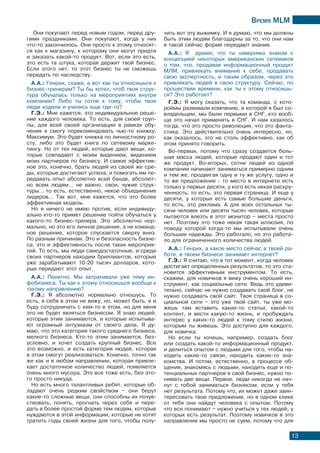 Время МLМ
13
Они покупают перед новым годом, перед дру-
гими праздниками. Они покупают, когда у них
что-то закончилось. Они просто к этому относят-
ся как к магазину, к которому они могут придти
и заказать какой-то продукт. Вот, если это есть,
это есть та штука, которая держит твой бизнес.
Если этого нет, то этот бизнес ты не сможешь
передать по наследству.
А.А.: Генрих, скажи, а вот как ты относишься к
бизнес-тренерам? Ты бы хотел, чтоб твоя струк-
тура обучалась только на мероприятиях внутри
компании? Либо ты готов к тому, чтобы твои
люди ходили и учились еще где-то?
Г.Э.: Мне кажется, это индивидуальное реше-
ние каждого человека. То есть, для своей груп-
пы, для всей своей организации в рамках обу-
чения я смогу порекомендовать чью-то книжку.
Максимум. Это будет книжка по личностному ро-
сту, либо это будет книга по сетевому марке-
тингу. Но от тех людей, которые дают вещи, ко-
торые совпадают с моим видением, видением
моих партнеров по бизнесу. И самое эффектив-
ное это, конечно, брать людей из своей же сре-
ды, которые достигают успеха, и помогать им пе-
редавать опыт абсолютно всей банде, абсолют-
но всем людям… не важно, свои, чужие струк-
туры… то есть, естественно, некое объединение
лидеров… Так вот, мне кажется, что это более
эффективная модель.
Но я ничего не имею против, если индивиду-
ально кто-то примет решение пойти обучаться у
какого-то бизнес-тренера. Это абсолютно нор-
мально, но это его личное решение, а не команд-
ное решение, которое спускается сверху вниз.
По разным причинам. Это и безопасность бизне-
са, это и эффективность после таких мероприя-
тий. То есть, мы люди самодостаточные, и среди
своих партнеров находим бриллиантов, которые
уже зарабатывают 10-20 тысяч долларов, кото-
рые передают этот опыт.
А.А.: Понятно. Мы затрагивали уже тему ин-
фобизнеса. Ты как к этому относишься вообще к
такому направлению?
Г.Э.: Я абсолютно нормально отношусь. То
есть, я себя в этом не вижу, но, может быть, я и
буду сотрудничать с кем-то в этом, но для меня
это не будет являться бизнесом. Я знаю людей,
которые этим занимаются, и которые испытыва-
ют огромный энтузиазм от своего дела. Я ду-
маю, что это категория такого среднего бизнеса,
мелкого бизнеса. Кто-то этим занимается, без-
условно, и хочет создать крупный бизнес. Все
это возможно, и есть категория людей, которая
в этом смогут реализоваться. Конечно, точно так
же как и в любом направлении, которая привле-
кает достаточное количество людей, появляется
очень много мусора. Это все тоже есть, без это-
го просто никуда.
Но есть много талантливых ребят, которые об-
ладают очень редким свойством – они берут
какие-то сложные вещи, они способны их почув-
ствовать, понять, прогнать через себя и пере-
дать в более простой форме тем людям, которые
нуждаются в этой информации, которые не хотят
тратить годы своей жизни для того, чтобы полу-
чить вот эту выжимку. И я думаю, что мы должны
быть этим людям благодарны за то, что они нам
в такой сейчас форме передают знания.
А.А.: Я думаю, что ты наверняка знаком с
концепцией некоторых американских сетевиков
о том, что, продавая информационный продукт
МЛМ, привлекать внимание к себе, продавать
свою экспертность, и таким образом, через это
привлекать людей в свою структуру. Сейчас, по
прошествии времени, как ты к этому относишь-
ся? Это работает?
Г.Э.: Я могу сказать, что та команда, с кото-
роймы развивали компанию, в которой я был со-
владельцем, мы были первыми в СНГ, кто вооб-
ще это начал применять в СНГ. И нам казалось
тогда, что это просто революция, что это фанта-
стика. Это действительно очень интересно, но,
как оказалось, это не столь эффективно, как об
этом принято говорить.
Во-первых, потому что сразу создается боль-
шая масса людей, которые продают один и тот
же продукт. Во-вторых, сотни людей из одной
компании начинают заниматься примерно одним
и тем же, продвигая одну и ту же услугу, одно и
то же предложение - то место в интернете есть
только у первых десяти, у кого есть некая раскру-
ченность, то есть, это первая страница. И еще у
десяти, у которых есть самые большие деньги,
то есть, это реклама. А для всех остальных ты-
сячи человек или десяти тысяч человек, которые
пытаются влезть в этот монитор – места просто
нет. Поэтому это тоже некая такая иллюзия, по
поводу которой когда-то мы испытывали очень
большие надежды. Это работало, но это работа-
ло для ограниченного количества людей.
А.А.: Генрих, а какое место сейчас в твоей ра-
боте, в твоем бизнесе занимает интернет?
Г.Э.: Я считаю, что в тот момент, когда человек
достигает определенных результатов, то это ста-
новится эффективным инструментом. То есть,
скажем, для новичков я вижу очень хороший ин-
струмент, как социальные сети. Ведь это удиви-
тельно, сейчас не нужно создавать свой блог, не
нужно создавать свой сайт. Твоя страница в со-
циальной сети – это уже твой сайт, ты уже мо-
жешь там вставить какие-то статьи, какой-то
контент, и вести какую-то жизнь, и пробуждать
интерес у каких-то людей к тому стилю жизни,
которым ты живешь. Это доступно для каждого,
для новичка.
Но если ты хочешь, например, создать блог
или создать какой-то информационный продукт,
и делиться опытом с людьми для того, чтобы на-
ходить какие-то связи, находить какие-то зна-
комства. И потом, естественно, в процессе об-
щения, знакомясь с людьми, находить еще и по-
тенциальных партнеров в свой бизнес, нужно по-
нимать две вещи. Первое, люди никогда не нач-
нут с тобой заниматься бизнесом, если у тебя
нет результата. Потому что, их может даже заин-
тересовать твое предложение, но в одном клике
от тебя они найдут человека с опытом. Потому
что все понимают – нужно учиться у тех людей, у
которых есть результат. Поэтому новичков в это
направление мы просто не суем, потому что для
 