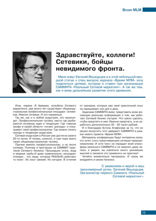 Время МLМ
15
Итак, первое. В Америке, колыбели Сетевого
маркетинга, уже много лет существуют общеинду-
стриальные профессиональные площадки сетеви-
ков. Именно сетевые. И это нормально.
Так же, как и в любой индустрии, это происхо-
дит. Профессиональная тусовка, место где разби-
раются основные идеи и тенденции. Где главные
профи в своей области «читают доклады» и пока-
зывают свой профессионализм. Где можно понять
тренды и тенденции индустрии.
Сетевая индустрия в России уже достигла своего
20-ти летия. И теперь, конечно, и нам пора иметь
такую общеиндустриальную тусовку.
Причем именно профессиональную, а не около
сетевую. Поэтому я приглашал на САММИТ прак-
тиков Сетевого бизнеса. Прошедших огонь, воду
и медные трубы.И даже сравнительно «молодые»
спикеры - это люди, которые РЕАЛЬНО работают
«в поле». Их опыт свежий. Из сегодня. В отличие
от тренеров, которые уже свой практичский опыт
не наращивают изо дня в день.
Задачами САММИТА вижу: представить всем же-
лающим реальную информацию о том, как рабо-
тает Сетевой бизнес сегодня. Что нужно сделать,
чтобы преуспеть в нем. Именно преуспеть, а не за-
работать дополнительно 20 - 30 тысяч рублей.
И я благодарю Антона Агафонова за то, что он
решил выпустить этот дайджест САММИТА в рам-
ках своего проекта «Время МЛМ».
Материалы конференции будут интересны всем,
кто хочет стать преуспевающим сетевым предпри-
нимателем. И хотя текст не передает всей атмос-
феры реального САММИТА и не заменит даже за-
писи, я уверен, вы извлечете много ценнейших
мыслей и сможете это применить на практике!
Читайте внимательно материалы. И сразу же
внедряйте в своем бизнесе.
Меня зовут Евгений Вешкурцев и в этой небольшой вво-
дной статье к спец выпуску журнала «Время МЛМ» хочу
поделиться целями, которые я ставил при организации
САММИТА «Реальный Сетевой маркетинг». А так же тем,
как я вижу дальнейшее развитие этого движения.
С уважением и верой в ваш
закономерный успех, Евгений Вешкурцев.
Организатор первого Саммита «Реальный
Сетевой маркетинг».
Здравствуйте, коллеги!
Сетевики, бойцы
невидимого фронта.
 
