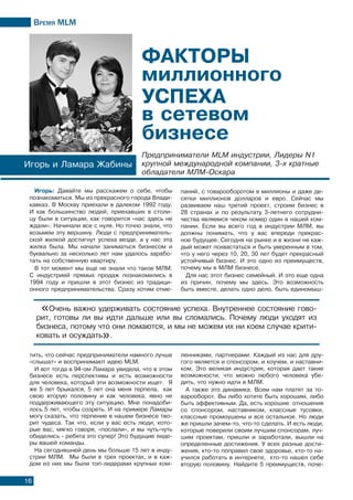 Время МLМ
16
Игорь: Давайте мы расскажем о себе, чтобы
познакомиться. Мы из прекрасного города Влади-
кавказ. В Москву приехали в далеком 1992 году.
И как большинство людей, приехавших в столи-
цу были в ситуации, как говорится «нас здесь не
ждали». Начинали все с нуля. Но точно знали, что
возьмем эту вершину. Люди с предприниматель-
ской жилкой достигнут успеха везде, а у нас эта
жилка была. Мы начали заниматься бизнесом и
буквально за несколько лет нам удалось зарабо-
тать на собственную квартиру.
В тот момент мы еще не знали что такое МЛМ.
C индустрией прямых продаж познакомились в
1994 году и пришли в этот бизнес из традици-
онного предпринимательства. Сразу хотим отме-
Игорь и Ламара Жабины
Предприниматели MLM индустрии, Лидеры N1
крупной международной компании, 3-х кратные
обладатели МЛМ-Оскара
«Очень важно удерживать состояние успеха. Внутреннее состояние гово-
рит, готовы ли вы идти дальше или вы сломались. Почему люди уходят из
бизнеса, потому что они ломаются, и мы не можем их ни коем случае крити-
ковать и осуждать».
тить, что сейчас предприниматели намного лучше
«слышат» и воспринимают идею MLM.
И вот тогда в 94-ом Ламара увидела, что в этом
бизнесе есть перспективы и есть возможности
для человека, который эти возможности ищет. Я
же 5 лет брыкался, 5 лет она меня терпела, как
свою вторую половину и как человека, явно не
поддерживающего эту ситуацию. Мне понадоби-
лось 5 лет, чтобы созреть. И на примере Ламары
могу сказать, что терпение в нашем бизнесе тво-
рит чудеса. Так что, если у вас есть люди, кото-
рые вас, мягко говоря, «послали», и вы чуть-чуть
обиделись - ребята это супер! Это будущие лиде-
ры вашей команды.
На сегодняшней день мы больше 15 лет в инду-
стрии МЛМ. Мы были в трех проектах, и в каж-
дом из них мы были топ-лидерами крупных ком-
паний, с товарооборотом в миллионы и даже де-
сятки миллионов долларов и евро. Сейчас мы
развиваем наш третий проект, строим бизнес в
28 странах и по результату 3-летнего сотрудни-
чества являемся чеком номер один в нашей ком-
пании. Если вы всего год в индустрии МЛМ, вы
должны понимать, что у вас впереди прекрас-
ное будущее. Сегодня на рынке и в жизни не каж-
дый может похвастаться и быть уверенным в том,
что у него через 10, 20, 30 лет будет прекрасный
устойчивый бизнес. И это одно из преимуществ,
почему мы в МЛМ бизнесе.
Для нас этот бизнес семейный. И это еще одна
из причин, почему мы здесь. Это возможность
быть вместе, делать одно дело, быть единомыш-
ленниками, партнерами. Каждый из нас для дру-
гого является и спонсором, и коучем, и наставни-
ком. Это великая индустрия, которая дает такие
возможности, что можно любого человека убе-
дить, что нужно идти в МЛМ.
А также это динамика. Всем нам платят за то-
варооборот. Вы либо хотите быть хорошим, либо
быть эффективным. Да, есть хорошие отношения
со спонсором, наставником, классные тусовки,
классные промоушены и все остальное. Но люди
же пришли зачем-то, что-то сделать. И есть люди,
которые поверили своим лучшим спонсорам, луч-
шим проектам, пришли и заработали, вышли на
определенные достижения. У всех разные дости-
жения, кто-то поправил свое здоровье, кто-то на-
учился работать в интернете, кто-то нашел себе
вторую половину. Найдите 5 преимуществ, поче-
 