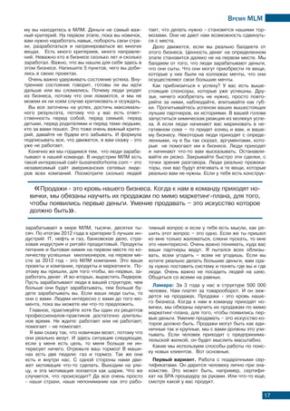 Время МLМ
17
му вы находитесь в МЛМ. Деньги не самый важ-
ный критерий. На первом этапе, пока вы новичок,
вам нужно наработать навык, побороть свои стра-
хи, разработаться и натренироваться во многих
вещах. Есть много критериев, много направле-
ний. Неважно кто в бизнесе сколько лет и сколько
заработал. Важно, что вы нашли для себя здесь в
этом бизнесе. Напишите 5 пунктов, чего вы доби-
лись в своих проектах.
Очень важно удерживать состояние успеха. Вну-
треннее состояние говорит, готовы ли вы идти
дальше или вы сломались. Почему люди уходят
из бизнеса, потому что они ломаются, и мы не
можем их ни коем случае критиковать и осуждать.
Вы все заточены на успех, достичь максималь-
ного результата, потому что у вас есть ответ-
ственность перед собой, перед семьей, перед
детьми, перед родителями и перед теми людьми,
кто за вами пошел. Это тоже очень важный крите-
рий, давайте не будем его забывать. И формула
подписывать все, что движется, я вам скажу - это
уже не работает.
Конечно же мы гордимся тем, что люди зараба-
тывают в нашей команде. В индустрии МЛМ есть
такой интересный сайт bussinesforhome.com – это
независимый сайт американских сетевых лиде-
ров всех компаний. Посмотрите сколько людей
тает, что делать нужно - становятся нашими тор-
мозами. Они не дают нам возможность сдвинуть-
ся с места.
Дело движется, если вы реально балдеете от
этого бизнеса. Ценность денег на определенном
этапе становится далеко не на первом месте. Мы
балдеем от того, что люди зарабатывают деньги,
что они сыты. Что они могут приобрести те вещи,
которые у них были на коллажах мечты, что они
осуществляют свои большие мечты.
Как приблизиться к успеху? У вас есть выше-
стоящие спонсоры, которые уже успешны. Дру-
зья, ничего изобретать не нужно, просто повто-
ряйте за ними, наблюдайте, впитывайте как губ-
ки. Пропитывайтесь успехом ваших вышестоящих
лучших партнеров, их историями. В вашей голове
запуститься химическая реакция из молекул успе-
ха. А если люди начинают вас мариновать в не-
гативном соке – то придeт конец и вам, и ваше-
му бизнесу. Некоторые люди приходят с опреде-
ленными, ну я бы так сказал, аргументами, кото-
рые не помогают им в бизнесе. Люди приходят
и начинают что-то вам высказывать. Останавли-
вайте их резко. Закрывайте быстро эти сделки, с
точки зрения разговора. Люди реально провока-
торы, они вас будут втягивать в те вещи, которые
реально вам не нужны. Если у тебя есть конструк-
тивный вопрос и если у тебя есть мысли, как ре-
шить этот вопрос – это одно. Если же ты пришел
ко мне только жаловаться, слюни пускать, то мне
это неинтересно. Очень важно понимать, куда вас
ваши партнеры ведут. Я пытался всех облизы-
вать, всем угодить – всем не угодишь. Если вы
хотите реально делать большие деньги, вам сра-
зу нужно поставить систему и понять где вы и где
люди. Очень важно не посадить людей на шею.
Общаться со всеми на равных.
Ламара: За 3 года у нас в структуре 500 000
человек. Нам платят за товарооборот. И он зиж-
дется на продажах. Продажи - это кровь наше-
го бизнеса. Когда к нам в команду приходят но-
вички, мы обязаны научить их продажам по мимо
маркетинг-плана, для того, чтобы появились пер-
вые деньги. Умение продавать – это искусство ко-
торое должно быть. Продажи могут быть как еди-
ничные так и крупные, мы с вами должны это учи-
тывать. Если человек приходит с предпринима-
тельской жилкой, он будет мыслить масштабно.
Какие мы используем способы работы по поис-
ку новых клиентов. Вот основные.
Первый вариант. Работа с подарочными сер-
тификатами. Он дарится человеку лично при зна-
комстве. Это может быть, например, сертифи-
кат на SPA процедуру за руками. Или что-то еще,
смотря какой у вас продукт.
зарабатывает в мире МЛМ, тысячи, десятки ты-
сяч. По итогам 2012 года в критерии 5 лучших ин-
дустрий: IT, нефть и газ, банковское дело, стра-
ховая индустрия и ритэйл продуктовый. Продукты
питания и бытовая химия на первом месте по ко-
личеству успешных миллионеров, на первом ме-
сте за 2012 год - это МЛМ компании. Это ваши
проекты и компании, продукты и маркетинги. По-
этому вы пришли, для того чтобы, во-первых, за-
работать денег. И во-вторых, вырастить Лидеров.
Пусть зарабатывают люди в вашей структуре, чем
больше они будут зарабатывать, тем больше бу-
дете зарабатывать вы. Если ваши люди сыты, то
они с вами. Людям интересно с вами до того мо-
мента, пока вы можете им что-то предложить.
Главное, практикуйте хотя бы один из рецептов
профессионалов-практиков достаточно длитель-
ное время. Не ждите: работает или не работает;
помогает - не помогает.
Я вам скажу так, что новичкам везет, потому что
они реально везут. И здесь ситуация следующая,
если у меня есть цель, то меня больше не ин-
тересует ничего. Отрежьте ваш тормоз! В маши-
нах есть две педали: газ и тормоз. Так же они
есть и внутри нас. С одной стороны нами дви-
жет мотивация что-то сделать. Выходим на ули-
цу, и эта мотивация лопается как шарик. Что же
случается, что происходит? Да все очень просто
- наши страхи, наше непонимание как это рабо-
«Продажи - это кровь нашего бизнеса. Когда к нам в команду приходят но-
вички, мы обязаны научить их продажам по мимо маркетинг-плана, для того,
чтобы появились первые деньги. Умение продавать – это искусство которое
должно быть».
 