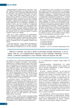 Время МLМ
22
Важный момент стабильности стукртуры – сер-
вис. Обратите внимание, кто сидит у вас на скла-
де, насколько эти сотрудники доброжелательны
и отзывчивы. Проследите, может быть они толь-
ко с вами такие. Нам нужен сервис на 100 %.
Очень многое зависит от сервиса. Да важно: со-
временный офис, логотипы, но это все антураж.
Внешняя сторона сервиса. Должно быть челове-
колюбие и радушное отношение к человеку. По-
этому обратите на это внимание. Сделайте со-
цопрос в сети, как они относятся к кладовщи-
ку, который их обслуживает. И тогда может есть
смысл сменить его. Надо найти человека, кото-
рый «светится». Крупные компании находят уже
готовых специалистов для обслуживания. Сер-
вис должен быть на отличном уровне. В других
странах я вижу этот сервис.
Для того, чтобы структура не развалилась,
нужно отправлять людей на семинары, тренин-
ги межсетевые. Пускать людей на чужие тренин-
ги или нет? Я сторонник того, чтобы все было от-
крыто. Я уважаю всех топ-лидеров сетевых ком-
паний.
Еще один фактор - сцена. Моих дистрибьюто-
ров я всех стараюсь влюбить в сцену. Я обра-
щаю внимание человека на то, что это нестраш-
но. Задача в том, чтобы пока вашему дистрибью-
тору никто не сказал, что сцена – это страшно,
пускайте его с первых дней на сцену. Пусть вый-
дет на секундочку. Я это делаю мягко и ненавяз-
чиво. Я задаю какие-то вопросы и прошу отве-
тить людей из зала, и тут же прошу ответить но-
вичка на этот вопрос. Он встает и отвечает. Го-
ворю ему, что тебя тут неслышно, выйди на сце-
ну. И такое «вовлечение в сцену» получается. По-
сле чего я поздравляю его с тем, что он вышел
на сцену со словами: «Помни, как только пред-
ставилась возможность, ты можешь быть на сце-
не». После этого он не боится сцены.
Следующий момент, который влияет на ста-
бильность – это отношение. Отношение по спон-
сорской цепочке. Отношения к спонсорам и от-
ношение к дистрибьюторам. Отношение к спон-
сору – это тонкий подход. Я за такой подход, ко-
торый я наблюдал у кавказских народов. Как они
относятся к своим предкам. Отношение к спон-
сорам на сто процентов уважительное. Незави-
симо от того, какой у тебя спонсор. Умеет он го-
ворить или нет, он тебя привел в этот бизнес.
Люби своего спонсора!
Если я считаю, что мне у моего спонсора нечему
научиться, и что я круче, чем он, то я обязательно на-
учусь у него самому главному, что он умеет, а имен-
но приводить в этот бизнес таких же крутых как я.
Не забывайте о том, что именно этот спонсор
вас привел в бизнес. Относитесь не с напыщен-
ным уважением, а с реальным. Вот у меня любой
праздник проходит с определенным ритуалом:
сначала я поздравляю родных и близких, потом
я поздравляю президента компании, в которой
работаю, после этого поздравляю своих спонсо-
ров и только после этого я начинаю поздравлять
своих лидеров. Я считаю, что спонсорская вет-
ка должна быть в сотни тысяч раз дороже, неже-
ли та ветка, которую ему удалось родить. Это бу-
дет правильное отношение, которое приведет к
мощной стабильности именно в вашей структу-
ре. Если вы до конца не относитесь доброжела-
тельно к своему спонсору, то ваши люди видят
все. Дистрибьюторы будут делать то, что дела-
ет спонсор, а не то, что он говорит делать. Абсо-
лютно те же проблемы начнутся и у вас.
Отношение к структуре, чтобы было все ста-
бильно, я вырабатываю следующее.
Три вида спонсорства:
1. Спонсор кукушка
2. Спонсор наседка
3. Спонсор орлица
Кукушка – это тот, который подписывает мно-
го, но стабильности никакой. Люди уходят из
бизнеса.
Спонсор-наседка, «сюсюкается» со своей
структурой излишне. Делает много работы за
них из лучших побуждений, а может получить
лавры хорошего спонсора.
Спонсор - орлица понимает, что до поры до
времени надо посюсюкать с птенцом, потом вы-
брасывать из гнезда. И смотреть полетел - не
полетел. Если не полетел, то это тоже тот мо-
мент, который плохо влияет на стабильность со-
хранения вашей структуры. Поэтому выброси-
ли из гнезда и наблюдайте. Если не полетел, то
обратно в гнездо и подкормить информацией и
установками. И опять выбросить из гнезда. Я за
такой подход. Я не люблю быть должным кому-то
и что-то, поэтому я выстраиваю такие отношения
со структурой. Я не должен ничего. Если что-то
нужно – просите. Спонсор никому ничего не дол-
жен и ничем не обязан.
И в заключении, отмечу еще важный момент.
Мажорная обстановка на мероприятиях. Неваж-
но какой это город, маленький или большой. Не-
важно какая информация на школах, главное,
чтобы был теплый прием. Людям это важно.
«Если я считаю, что мне у моего спонсора нечему научиться, и что я
круче, чем он, то я обязательно научусь у него самому главному, что он
умеет, а именно приводить в этот бизнес таких же крутых как я».
 