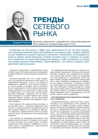 Время МLМ
23
Позвольте представить определенную шкалу
сетевого рынка. Это декартова шкала координат,
которая позволяет позиционировать разные ком-
пании.
Основной критерий для того, чтобы опреде-
лить, где находится компания на этой шкале, это
предложение компании. То есть – это продукт и
возможность заработка. Они всегда соотносят-
ся. Где-то акцент на продукт, где-то на бизнес.
И вот в зависимости от этого можно позициони-
ровать компанию на этой шкале сетевого рын-
ка. Представим, что в левой части шкалы сосре-
доточены пирамиды - компании, где нет факти-
чески продукта. А в самой правой части шкалы
компании прямых продаж, где нет фактически
компенсационной модели и все завязано на про-
даже продукта.
Если поделить эту шкалу условно пополам, то
мы получим слева - компании лидерского мар-
кетинга, а справа компании потребительского. В
чем разница? Именно это изменение значимо-
сти продукта и маркетингового плана в их пред-
ложении. Итак, как меняется в этих случаях роль
продукта?
Роль продукта в пирамидах минимальна. Она
фактически отсутствует. Но дальше она начина-
ет расти. Потому что ни один проект, не может
существовать без продукта. Графически она на-
чинает расти и одновременно с этим меняется
роль маркетинг-плана.
В потребительском маркетинге в первую оче-
редь продукт доминирует. Очень многие дистри-
бьюторы компании до определенного момен-
та не знают всех выплат и даже не обсуждают
это. При рекрутинге и приглашении новых лю-
дей в первую очередь предлагается продуктовая
часть, хотя и говорится о возможности заработ-
ка при обороте компании. И наконец в самом
углу этой шкалы роль маркетинга может исчез-
нуть. Все компании, которые находятся в левой
части этой шкалы можно назвать бизнесом заку-
пок, оборот зависит от уровня активной закупки.
Любая компания может перемещаться по этой
шкале и менять свое направление.
Как изменяются роли маркетинга и продук-
та по сегментам.
Я предлагаю поделить шкалу на 4 части. И рас-
смотреть их по отдельности. Роль продукта по
сегментам. В первой четверти шкалы продукт
можно считать как оправдание активной закупки.
Он есть, он формально присутствует, но он мо-
жет быть и не хорошим и не плохим. По большей
части - это оправдание, почему компания берет
с рынка деньги и не нарушает закон. И чем ком-
пания отличается от пирамиды, тем, что она дает
взамен на деньги. Во второй четверти этой шка-
лы - продукт уже используется для внутреннего
потребления, он действительно нашел своих по-
купателей в лице дистрибьюторов, но он доро-
же и не выдерживает конкуренции цена-качество
с аналогами рыночными. Поэтому он приобре-
Я работаю на этом рынке с 2000 года, практически 13 лет. И хотел предло-
жить вашему вниманию свои наблюдения за последние годы. Судьба позволи-
ла мне поработать внутри отдельных компаний и посмотреть на ситуацию из-
нутри в рамках одной компании, которая пытается как-то повлиять на прода-
жи и подняться на такой индустриальный уровень, чтобы посмотреть на ситуа-
цию между разными компаниями. Таким образом , это помогло создать опре-
деленную картинку рынка.
Андрей Крупин Аналитик, маркетолог, разработчик стратегий развития.
Опыт работы в сетевой индустрии 13 лет.
Тренды
сетевого
рынка
 