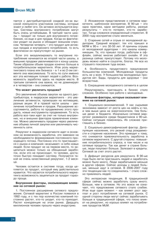 Время МLМ
24
тается с дистрибьюторской скидкой из-за вы-
сокой лояльности участников системы, которые
знают и любят его. Он активно используется вну-
три. Системы внутреннего потребления могут
быть очень устойчивыми. В третьей части шка-
лы – продукт не только для внутреннего потре-
бления, но еще и для продаж. Когда он фактиче-
ски уходит на рынок и обладает внешним спро-
сом. Четвертая четверть – это продукт для актив-
ных продаж и внутреннего потребления. то есть
фактически он присутствует на рынке.
Если это визуализировать то внутренне по-
требление начинается во второй части шкалы, а
внешние продажи увеличиваются к концу шкалы.
Таким образом объем продаж конечно больше в
потребительском маркетинге. Итак роль марке-
тингового плана или бизнеса – в 1 и во 2-ом сег-
менте она максимальна. То есть по сути именно
вот эта мотивация толкает людей к работе. Воз-
можность заработка здесь на первом месте. В
третьем сегменте она важна, но не доминирует
и в четвертом - она снижается.
Что может увеличить продажи?
Это увеличение объема закупок на одного дис-
трибьютора, в лидерском маркетинге - это уве-
личение активности, промоушен на мотивацию,
разные акции. И в правой части шкалы - уве-
личение потребления и продаж. Расширение ас-
сортимента, работа по продвижению этого про-
дукта, новые инструменты продвижения. То есть
работа все-таки идет за счет не только внутрен-
них, но и внешних факторов привлечения клиен-
тов. Можно увеличивать продажи через увеличе-
ние объема личной закупки или увеличивать чис-
ленность сети.
Рекрутинг в лидерском сегменте идет в основ-
ном на возможность заработка, это завязано на
необходимости формирования постоянного про-
ходящего потока. Постоянно кто-то приглашает-
ся с рынка и компания «всасывает» в себя новых
людей. Если продукт не на первом месте, то за-
цепиться можно только на обещанный зарабо-
ток, если это не происходит, то человек, доста-
точно быстро покидает систему. Получается та-
кой не очень качественный рекрутинг, 1-2 меся-
ца.
Человек остается в системе тогда, когда це-
пляется за продукт, который ему действительно
нравится. Что касается потребительского марке-
тинга возможность зацепиться за продукт гораз-
до проще.
Внутренние факторы, оказывающие влияе-
ние на сетевой рынок:
1. Постоянное расширение сетевого предло-
жения. Сетевой маркетинг в России появился в
1992 году, и с тех пор количество компаний по-
стоянно растет, кто-то уходит, кто-то приходит.
Растет конкуренция на этом рынке. Двадцать
миллионнов человек прошло через индустрию.
2. Искаженное представление о сетевом мар-
кетинге, шаблонное восприятие. В 90-ые – это
одна практика, одни методики работы, разные
результаты – кто-то потерял, кто-то зарабо-
тал. Тогда сложился определенный стереотип. В
2000 году восприятие стало меняться.
3. Старение сетей и отрыв от молодежной ау-
дитории. Средний возраст, тех кто пришел в
МЛМ в 90-х – это 30-50 лет. И причины отрыва
от молодежной аудитории – это каналы комму-
никации. Те, кто пришел тогда, работали в оф-
флайн, сейчас многие работают онлайн. И эта
разница сейчас присутствует. Потому что моло-
дежь можно найти в соцсетях, блогах. Не все из
страшего поколения туда вхожи.
4. Особенность продуктового предложения
большинства компаний. Молодежные продукты
есть не у всех. У большинства молодежных про-
дуктов нет. Бады, продукты для здоровья – они
возрастные.
5. Сокращение молодежного сегмента в целом
Рекрутировать, приглашать в бизнес стало
сложнее. Особенно при работе с молодежью.
Внешние факторы, которые оказывают вли-
яние на сетевой рынок:
1. Социально-экономический. У нас сырьевая
экономика зависит от роста цен на нефть и газ,
и чем выше цена на энергоносители, тем боль-
ше денег в бюджете. Изначально сетевой мар-
кетинг развивался среди бюджетников в 90-ые.
Сейчас ситуация поменялась. Их сложнее при-
глашать в бизнес.
2. Социально-демографический фактор. Депо-
пуляция населения, это резкий спад рождаемо-
сти и старение населения. Это приводит к тому,
что снижается привлекательность заработка в
сетевом маркетинге. С другой стороны: повыше-
ние потребительского спроса, в том числе и на
сетевые продукты. Так как денег в стране боль-
ше, люди покупают больше. Залезают в кредиты.
Сетевой за счет этого растет.
3. Дефицит ресурсов для рекрутинга. В 90-ые
года было легче приглашать людей и заработать
можно было много. Люди зарабатывали меньше
в других сферах. Сейчас доходы у людей боль-
ше, меньше идут в сетевой. В 2006-2007 году
эти тенденции как-то соединились – стало слож-
но привлекать людей.
Это интересная тенденция. В традиционной
сфере сейчас можно заработать сразу много.
Больше, чем в сетевом. Но это вовсе не озна-
чает, что предложение сетевого стало слабее.
Итак еще один момент – как влияет рост зар-
плат и рост потребления на сетевой рынок. С
одной стороны люди могут сейчас зарабатывать
больше в традиционной сфере, что плохо влия-
ет на рекрутинг, но хорошо влияет на потребле-
ние продуктов MLM.
 