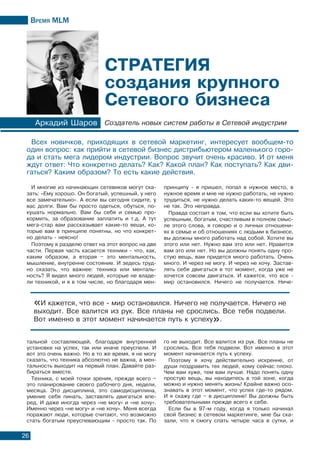 Время МLМ
26
И многие из начинающих сетевиков могут ска-
зать: «Ему хорошо. Он богатый, успешный, у него
все замечательно». А если вы сегодня сидите, у
вас долги. Вам бы просто одеться, обуться, по-
кушать нормально. Вам бы себя и семью про-
кормить, за образование заплатить и т.д. А тут
мега-стар вам рассказывает какие-то вещи, ко-
торые вам в принципе понятны, но что конкрет-
но делать - неясно!
Поэтому я разделю ответ на этот вопрос на две
части. Первая часть касается техники - что, как,
каким образом, а вторая – это ментальность,
мышление, внутренне состояние. И зедесь труд-
но сказать, что важнее: техника или менталь-
ность? Я видел много людей, которые не владе-
ли техникой, и я в том числе, но благодаря мен-
Аркадий Шаров Создатель новых систем работы в Сетевой индустрии
тальной составляющей, благодаря внутренней
установке на успех, так или иначе преуспели. И
вот это очень важно. Но в то же время, я не могу
сказать, что техника абсолютно не важна, а мен-
тальность выходит на первый план. Давайте раз-
бираться вместе.
Техника, с моей точки зрения, прежде всего –
это планирование своего рабочего дня, недели,
месяца. Это дисциплина, это самодисциплина,
умение себя пинать, заставлять двигаться впе-
ред. И даже иногда через «не могу» и «не хочу».
Именно через «не могу» и «не хочу». Меня всегда
поражают люди, которые считают, что возможно
стать богатым преуспевающим - просто так. По
Стратегия
создания крупного
Сетевого бизнеса
Всех новичков, приходящих в сетевой маркетинг, интересует вообщем-то
один вопрос: как прийти в сетевой бизнес дистрибьютером маленького горо-
да и стать мега лидером индустрии. Вопрос звучит очень красиво. И от меня
ждут ответ: Что конкретно делать? Как? Какой план? Как поступать? Как дви-
гаться? Каким образом? То есть какие действия.
«И кажется, что все - мир остановился. Ничего не получается. Ничего не
выходит. Все валится из рук. Все планы не срослись. Все тебя подвели.
Вот именно в этот момент начинается путь к успеху».
принципу - я пришел, попал в нужное место, в
нужное время и мне не нужно работать, не нужно
трудиться, не нужно делать каких-то вещей. Это
не так. Это неправда.
Правда состоит в том, что если вы хотите быть
успешным, богатым, счастливым в полном смыс-
ле этого слова, я говорю и о личных отношени-
ях в семье и об отношениях с людьми в бизнесе,
вы должны много работать над собой. Хотите вы
этого или нет. Нужно вам это или нет. Нравится
вам это или нет. Но вы должны понять одну про-
стую вещь, вам придется много работать. Очень
много. И через не могу. И через не хочу. Застав-
лять себя двигаться в тот момент, когда уже не
хочется совсем двигаться. И кажется, что все -
мир остановился. Ничего не получается. Ниче-
го не выходит. Все валится из рук. Все планы не
срослись. Все тебя подвели. Вот именно в этот
момент начинается путь к успеху.
Поэтому я хочу действительно искренне, от
души поздравить тех людей, кому сейчас плохо.
Чем вам хуже, тем вам лучше. Надо понять одну
простую вещь, вы находитесь в той зоне, когда
можно и нужно менять жизнь! Крайне важно осо-
знавать в этот момент, что успех где-то рядом.
И я скажу где – в дисциплине! Вы должны быть
требовательными прежде всего к себе.
Если бы в 97-м году, когда я только начинал
свой бизнес в сетевом маркетинге, мне бы ска-
зали, что я смогу спать четыре часа в сутки, и
 