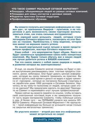 ЧтО таКОе саммит реаЛÜныÉ сетеВОÉ марКетинГ?
Площадка, обúединяющая людей из разных сетевых компаний.
Площадка для новых контактов и деловых связей.
Поднятие престижа сетевой индустрии.
Профессиональное обучение.
Вы можете получить достоверную информацию из «пер-
вых рук», от признанных Лидеров – практиков, а не тео-
ретиков и дать возможность своим партнерам восполь-
зоваться этим, как очень сильным инструментом!
Это хороший шанс услышать людей, которые стали
легендами сетевого маркетинга, посмотреть на этот биз-
нес их глазами. Приблизьтесь к тому видению, которое
они имеют на вершине своего успеха.
на нашей виртуальной сцене лучшие и яркие предста-
вители профессии, мастера сетевого маркетинга.
само собой – это мероприятие будет общим. никто не
будет заниматься продвижением каких-либо конкретных
компаний. мы будем только обучать вас и ваших людей
как лучше добиться успеха в ВаØеÉ компании!
так что смело зовите с собой своих лидеров и людей,
в развитии которых вы заинтересованы!
И еще, на нашем Саммите многие спикеры не будут в сво-
их выступлениях рекламировать свои платные продукты (тре-
нинги, диски, вебинары). Они будут давать ценную информа-
цию, которую вы сразу сможете применить на практике. Вы
можете тратить свое время и деньги на видео и аудио тренин-
ги от «тренеров», которые не построили большие структуры и
не заработали даже 1000 долларов в Сетевом бизнесе. Нау-
читесь ли вы чему-то полезному от людей, которые сами это-
го не сделали? Мы предлагаем сделать по-другому! Приходи-
те на Саммит и перенимайте опыт лучших профессионалов!
Прямо сейчас вы можете перейти по ссылке, чтобы оставить
свой электронный почтовый ящик и вы немедленно получи-
те часть видео материалов Саммита, чтобы побольше узнать
о нем. И более того – вы ПЕРВЫМИ узнаете все анонсы НО-
ВОГО Саммита «Реальный Сетевой Маркетинг»! Не пропусти-
те – такой информации вы больше не услышите нигде (только
на закрытых мегаплатных тренингах)
не упустите момент – второй раз вам эта информация
может встретиться не скоро!
 
