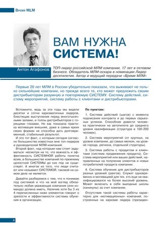 Время МLМ
4
Антон Агафонов ТОП-лидер российской МЛМ компании, 17 лет в сетевом
бизнесе. Обладатель МЛМ-оскара в номинации Лидер
десятилетия. Автор и ведущий передачи «Время МЛМ»
Вам нужна
система!
Первые 20 лет МЛМ в России убедительно показали, что выживают не толь-
ко сильнейшие компании, но прежде всего те, кто может предложить своим
дистрибьюторам разумную и повторяемую СИСТЕМУ. Систему действий, си-
стему мероприятий, систему работы с клиентами и дистрибьюторами.
Вспомните, ведь за эти годы мы видели
десятки и сотни харизматичных лидеров,
блестящие выступления перед многотысяч-
ными залами, и толпы дистрибьюторов с го-
рящими глазами. Но как показала практи-
ка мотивация внешняя, даже в самых ярких
своих формах не способна дать долговре-
менный, стабильный результат.
И это тот факт, с которым сегодня соглас-
но большинство известных мне топ-лидеров
и руководителей МЛМ-компаний.
Второй факт, над которым нам стоит заду-
маться: несмотря на то, что важность и эф-
фективность СИСТЕМНОЙ работы понятна
всем, в большинстве компаний по-прежнему
целостной СИСТЕМЫ до сих пор не суще-
ствует. А многое из того, что люди счита-
ют или называют СИСТЕМОЙ, таковой на са-
мом деле не является.
Давайте разберемся с тем, что я понимаю
под системой и что на мой взгляд обяза-
тельно любая уважающая компания (или ко-
манда) должна иметь. Наличие хотя бы 3 из
4 перечисленных ниже элементов говорит о
зрелости и эффективности системы обуче-
ния в организации.
По пунктам:
1. Система действий (шагов) с момента
подписания контракта и до первых серьез-
ных успехов. Способная довести челове-
ка практически на автопилоте до среднего
уровня квалификации (структура в 100-200
человек).
2. Система мероприятий (от крупных, на
уровне компании, до самых мелких, на уров-
не города, региона, отдельной структуры).
3. Система работы с продуктом и клиен-
тами (система продвижения продукта). Си-
стема мероприятий или ваших действий, на-
правленных на получение клиентов и новых
потребителей продукта компании.
4. Система обучения для дистрибьюторов
разных уровней (рангов). Служит одновре-
менно и мотивацией для тех, кто еще не ква-
лифицировался на более высокий уровень.
Может включать в себя выездные школы
(каникулы) за счет компании.
Отсутствие такой системы работы харак-
терно для «мотивационных» компаний, по-
строенных на харизме лидера (президен-
 