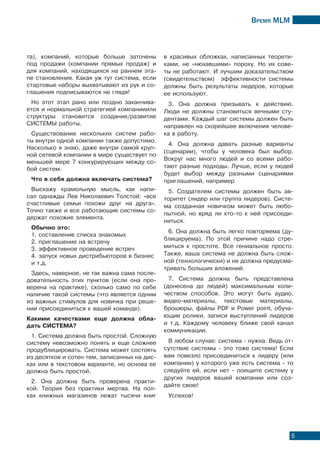 Время МLМ
5
та), компаний, которые больше заточены
под продажи (компании прямых продаж) и
для компаний, находящихся на раннем эта-
пе становления. Какая уж тут система, если
стартовые наборы выхватывают из рук и со-
глашения подписываются не глядя!
Но этот этап рано или поздно заканчива-
ется и нормальной стратегией компанииили
структуры становится создание/развитие
СИСТЕМЫ работы.
Существование нескольких систем рабо-
ты внутри одной компании также допустимо.
Насколько я знаю, даже внутри самой круп-
ной сетевой компании в мире существует по
меньшей мере 7 конкурирующих между со-
бой систем.
Что в себя должна включать система?
Выскажу крамольную мысль, как напи-
сал однажды Лев Николаевич Толстой: «все
счастливые семьи похожи друг на друга».
Точно также и все работающие системы со-
держат похожие элемента.
Обычно это:
1. составление списка знакомых
2. приглашение на встречу
3. эффективное проведение встреч
4. запуск новых дистрибьюторов в бизнес
и т.д.
Здесь, наверное, не так важна сама после-
довательность этих пунктов (если она про-
верена на практике), сколько само по себе
наличие такой системы (что является одним
из важных стимулов для новичка при реше-
нии присоединиться к вашей команде).
Какими качествами еще должна обла-
дать СИСТЕМА?
1. Система должна быть простой. Сложную
систему невозможно понять и еще сложнее
продублицировать. Система может состоять
из десятков и сотен тем, записанных на дис-
ках или в текстовом варианте, но основа ее
должна быть простой.
2. Она должна быть проверена практи-
кой. Теория без практики мертва. На пол-
ках книжных магазинов лежат тысячи книг
в красивых обложках, написанных теорети-
ками, не «нюхавшими» пороху. Но их сове-
ты не работают. И лучшим доказательством
(свидетельством) эффективности системы
должны быть результаты лидеров, которые
ее используют.
3. Она должна призывать к действию.
Люди не должны становиться вечными сту-
дентами. Каждый шаг системы должен быть
направлен на скорейшее включения челове-
ка в работу.
4. Она должна давать разные варианты
(сценарии), чтобы у человека был выбор.
Вокруг нас много людей и со всеми рабо-
тают разные подходы. Лучше, если у людей
будет выбор между разными сценариями
приглашений, например
5. Создателем системы должен быть ав-
торитет (лидер или группа лидеров). Систе-
ма созданная новичком может быть любо-
пытной, но вряд ли кто-то к ней присоеди-
ниться.
6. Она должна быть легко повторяема (ду-
блицируема). По этой причине надо стре-
миться к простоте. Все гениальное просто.
Также, ваша система не должна быть слож-
ной (технологически) и не должна предусма-
тривать больших вложений.
7. Система должна быть представлена
(донесена до людей) максимальным коли-
чеством способов. Это могут быть аудио,
видео-материалы, текстовые материалы,
брошюры, файлы PDF и Power point, обуча-
ющие ролики, записи выступлений лидеров
и т.д. Каждому человеку ближе свой канал
коммуникации.
В любом случае: система - нужна. Ведь от-
сутствие системы - это тоже система! Если
вам повезло присоединиться к лидеру (или
компании) у которого уже есть система - то
следуйте ей, если нет - поищите систему у
других лидеров вашей компании или соз-
дайте свою!
Успехов!
 