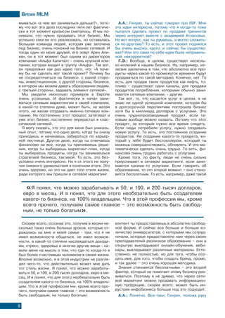 Время МLМ
8
мываться «а чем же заниматься дальше?», пото-
му что вот это дело последних пяти лет фактиче-
ски в тот момент кризисом сметалось. И мы по-
нимали, что нужно продавать этот бизнес. Мы
успешно смогли его реализовать, но оставалась
большая команда людей, которая уже заточена
под бизнес, очень похожий на бизнес сетевой. И
тогда один из моих друзей, его зовут Арен Апи-
кян, он в тот момент был одним из директоров
компании «Альфа Капитал» - очень крупной ком-
пании, которая входит в группу «Альфа». Так вот,
он предложил как раз идею того, что: «А поче-
му бы не сделать вот такой проект? Почему бы
не сосредоточиться на бизнесе, с одной сторо-
ны, инвестиционном, с другой стороны, бизнесе,
в котором мы можем давать образование людям,
с третьей стороны, задавать элемент сетевой».
Мы увидели несколько примеров в Европе
очень успешных. И фактически я начал зани-
маться сетевым маркетингом в своей компании,
в какой-то степени даже, может быть, не желая
этого, не желая создавать именно сетевую ком-
панию. Но постепенно этот процесс затягивал и
уже этот бизнес постепенно перерастал в клас-
сический сетевой.
Я могу сказать, что это для меня был уникаль-
ный опыт, потому что одно дело, когда ты снизу
приходишь и начинаешь забираться по карьер-
ной лестнице. Другое дело, когда ты отвечаешь
финансово за все, когда ты принимаешь реше-
ния, когда ты выбираешь маркетинг-план, когда
ты выбираешь продукты, когда ты занимаешься
стратегией бизнеса, тактикой. То есть, это без-
условно очень интересно. Но я от этого не полу-
чил никакого удовольствия в конечном итоге. Это
очень здорово, но это не дает того стиля жизни,
ради которого мы пришли в сетевой маркетинг.
«Я понял, что можно зарабатывать и 50, и 100, и 200 тысяч долларов,
евро в месяц. И я понял, что для этого необязательно быть создателем
какого-то бизнеса, на 100% владельцем. Что в этой профессии мы, кроме
всего прочего, получаем самое главное – это возможность быть свобод-
ным, не только богатым».
Скорее всего, осознав это, получив в жизни не-
сколько таких очень больных уроков, которые от-
ражались на мне и моей семье - тем, что я не
имел возможности общаться, не имел возмож-
ности, в какой-то степени наслаждаться дохода-
ми, стресс, здоровье и многие другие вещи - на-
вели меня на мысль о том, что где-то когда-то я
был более счастливым человеком в своей жизни.
Вполне возможно, я в этой индустрии не разгля-
дел чего-то, что действительно может мне дать
тот стиль жизни. Я понял, что можно зарабаты-
вать и 50, и 100, и 200 тысяч долларов, евро в ме-
сяц. И я понял, что для этого необязательно быть
создателем какого-то бизнеса, на 100% владель-
цем. Что в этой профессии мы, кроме всего про-
чего, получаем самое главное – это возможность
быть свободным, не только богатым.
контент ты предоставляешь в абсолютно свобод-
ной форме. И сейчас все больше и больше ко-
личество университетов, с которыми мы сотруд-
ничали, которые предоставляли нам через своих
преподавателей различное образование – они в
открытую выкладывают онлайн-обучения, веби-
нары, выкладывают различные материалы. Есте-
ственно, не полностью, но для того, чтобы соз-
дать имя, для того, чтобы создать бренд, промо,
и так далее – это очень хорошая методика.
Знания становятся бесплатными – это второй
фактор, который не помогает этому бизнесу раз-
виваться. Поэтому я не думаю, что через сете-
вой маркетинг можно продавать информацион-
ную продукцию, скорее всего, может быть ин-
дустрия инфобизнеса больше под это подходит.
А.А.: Понятно. Все-таки, Генрих, положа руку
А.А.: Генрих, ты сейчас говорил про ISIF. Мне
эта идея интересна, потому что я когда-то тоже
пытался сделать проект по продаже тренингов
через интернет вместе с академией Атласовых.
Но вот вопрос, как ты думаешь, а могло сложить-
ся по-другому? То есть, и этот проект поднялся
бы очень высоко, круто, и сейчас бы существо-
вал? Или это сама по себе идея была неправиль-
ной, некорректной?
Г.Э.: Вообще, в целом, существует несколь-
ко иллюзий в нашем бизнесе. Ну, например, ил-
люзия заключена в том, что абсолютно все про-
дукты через какой-то промежуток времени будут
продаваться по такой методике. Конечно, нет. То
есть, для продаж таких продуктов как нефть, то-
пливо – существуют одни каналы, для продажи
продуктов потребления, которыми обычно зани-
маются сетевые компании, - другие.
Так вот, то, что касается услуг в целом, я не
знаю ни одной успешной компании, которая бы
в долгосрочной перспективе построила бизнес
хотя бы в миллиард долларов с услугами. Это
очень труднопроизводимый продукт, если та-
ковым вообще можно назвать. Потому что этот
продукт, за которым нужно все время следить.
Если люди потребили услугу, нужно создавать
новую услугу. То есть, это постоянное создание
продуктов. Не создание какого-то продукта, ко-
торый у тебя будет бестселлером, который ты
можешь совершенствовать, обновлять. И это ма-
тематически сделать очень трудно. То есть, фи-
нансово очень трудно работать с услугами.
Кроме того, по факту, люди не очень сильно
преуспевают в сетевом маркетинге, если зани-
маются какими-то услугами. Если говорить об
образовании, то это второй момент – оно стано-
вится бесплатным. То есть, например, даже такой
 