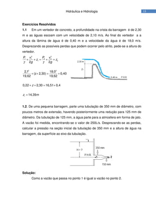 13Hidráulica e Hidrologia
Exercícios Resolvidos
1.1 Em um vertedor de concreto, a profundidade na crista da barragem é de 2,30
m e as águas escoam com um velocidade de 2,10 m/s. Ao final do vertedor a a
altura da lâmina de água é de 0,40 m e a velocidade da água é de 18,0 m/s.
Desprezando as possíveis perdas que podem ocorrer pelo atrito, pede-se a altura do
vertedor.
2 2
1 1 2 2
1 2
2 2
1
2 2
2,1 18,0
(z 2,30) 0,40
19,62 19,62
0,22 2,30 16,51 0,4
14,39
P v P v
z z
g g
z
z m
γ γ
+ + = + +
+ + = +
+ + = +
=
1.2. De uma pequena barragem, parte uma tubulação de 350 mm de diâmetro, com
poucos metros de extensão, havendo posteriormente uma redução para 125 mm de
diâmetro. Da tubulação de 125 mm, a água parte para a atmosfera em forma de jato.
A vazão foi medida, encontrando-se o valor de 250L/s. Desprezando-se as perdas,
calcular a pressão na seção inicial da tubulação de 350 mm e a altura de água na
barragem, da superfície ao eixo da tubulação.
Solução:
Como a vazão que passa no ponto 1 é igual a vazão no ponto 2.
 