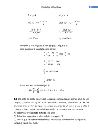14Hidráulica e Hidrologia
1 1 1
2
3
1
3
1 2
1
0,35
250 10
4
250 10 4
0,35
2,60m/s
Q v A
v
v
v
π
π
−
−
= ⋅
⋅
⋅ = ⋅
⋅ ⋅
=
⋅
=
2 2 2
2
3
2
3
2 2
2
0,125
250 10
4
250 10 4
0,125
20,37m/s
Q v A
v
v
v
π
π
−
−
= ⋅
⋅
⋅ = ⋅
⋅ ⋅
=
⋅
=
Adotando o P.H.R igual a z, tem-se que z1 é igual a z2.
Logo a pressão é calculada como sendo:
2 2
1 1 2 2 2
2 2
1
1
1
mas 0
2 2
20,37 2,60
19,62 19,62
21,15 0,34
20,81 m
P v P v P
g g
P
P
P
γ γ γ
γ
γ
γ
+ = + =
= −
= −
=
Mas a altura da lâmina de água é:
2
1 1
20,81 0,34 21,15 m
2
P v
H H
gγ
= + = + ∴ =
1.3. Um sifão de seção transversal constante, é utilizado para drenar água de um
tanque, conforme na figura. Num determinado instante, chamemos de "H" há
diferença entre o nível do líquido no tanque e a saída do tubo com o qual o sifão é
construído. Se a pressão atmosférica tem valor de 1 atm e h = 50 cm, pede-se:
A) Determinar a velocidade do fluido pelo tubo;
B) Determinar a pressão no interior do tubo no ponto “B”;
C) Mostrar que se a extremidade do tubo encontra-se acima do nível do líquido no
tanque, o líquido não fluirá.
 