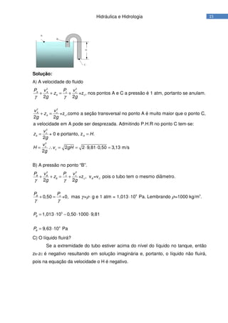 15Hidráulica e Hidrologia
Solução:
A) A velocidade do fluido
22
22
+z , nos pontos A e C a pressão é 1 atm, portanto se anulam.
2 2
+z ,como a seção transversal no ponto A é muito maior que o ponto C,
2 2
a velocidade em A pode ser despreza
c cA A
A c
cA
A c
P vP v
z
g g
vv
z
g g
γ γ
+ + = +
+ =
2
2
da. Admitindo P.H.R no ponto C tem-se:
+ 0 e portanto, z .
2
2 2 9,81 0,50 3,13 m/s
2
c
A A
c
c
v
z H
g
v
H v gH
g
= =
= ∴ = = ⋅ ⋅ =
B) A pressão no ponto “B”.
22
5 3
5
4
+z , v =v pois o tubo tem o mesmo diâmetro.
2 2
0,50 +0, mas = g e 1 atm = 1,013 10 Pa. Lembrando =1000 kg/m .
1,013 10 0,50 1000 9,81
9,63 10 Pa
c cB B
B c B C
cB
B
B
P vP v
z
g g
PP
P
P
γ γ
γ ρ ρ
γ γ
+ + = +
+ = ⋅ ⋅
= ⋅ − ⋅ ⋅
= ⋅
C) O líquido fluirá?
Se a extremidade do tubo estiver acima do nível do líquido no tanque, então
zB-zC é negativo resultando em solução imaginária e, portanto, o líquido não fluirá,
pois na equação da velocidade o H é negativo.
 