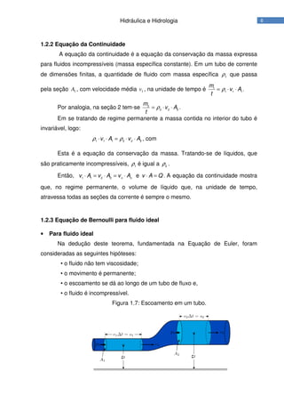 6Hidráulica e Hidrologia
1.2.2 Equação da Continuidade
A equação da continuidade é a equação da conservação da massa expressa
para fluidos incompressíveis (massa específica constante). Em um tubo de corrente
de dimensões finitas, a quantidade de fluido com massa específica 1ρ que passa
pela seção 1A , com velocidade média 1v , na unidade de tempo é 1
1 1 1
m
v A
t
ρ= ⋅ ⋅ .
Por analogia, na seção 2 tem-se 2
2 2 2
m
v A
t
ρ= ⋅ ⋅ .
Em se tratando de regime permanente a massa contida no interior do tubo é
invariável, logo:
1 1 1 2 2 2
v A v Aρ ρ⋅ ⋅ = ⋅ ⋅ , com
Esta é a equação da conservação da massa. Tratando-se de líquidos, que
são praticamente incompressíveis, 1
ρ é igual a 2
ρ .
Então, 1 1 2 2 n n
v A v A v A⋅ = ⋅ = ⋅ e v A Q⋅ = . A equação da continuidade mostra
que, no regime permanente, o volume de líquido que, na unidade de tempo,
atravessa todas as seções da corrente é sempre o mesmo.
1.2.3 Equação de Bernoulli para fluido ideal
• Para fluido ideal
Na dedução deste teorema, fundamentada na Equação de Euler, foram
consideradas as seguintes hipóteses:
• o fluido não tem viscosidade;
• o movimento é permanente;
• o escoamento se dá ao longo de um tubo de fluxo e,
• o fluido é incompressível.
Figura 1.7: Escoamento em um tubo.
 