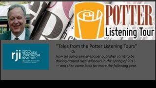 This is the title of my presentation
“Tales from the Potter Listening Tours”
Or
How an aging ex-newspaper publisher came to be
driving around rural Missouri in the Spring of 2015
— and then came back for more the following year.
 