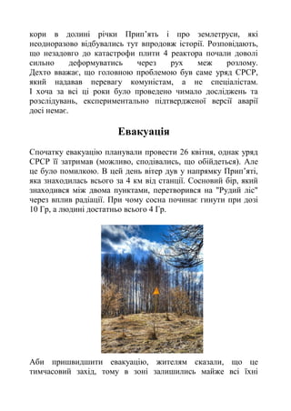 кори в долині річки Прип’ять і про землетруси, які
неодноразово відбувались тут впродовж історії. Розповідають,
що незадовго до катастрофи плити 4 реактора почали доволі
сильно деформуватись через рух меж розлому.
Дехто вважає, що головною проблемою був саме уряд СРСР,
який надавав перевагу комуністам, а не спеціалістам.
І хоча за всі ці роки було проведено чимало досліджень та
розслідувань, експериментально підтвердженої версії аварії
досі немає.
Евакуація
Спочатку евакуацію планували провести 26 квітня, однак уряд
СРСР її затримав (можливо, сподівались, що обійдеться). Але
це було помилкою. В цей день вітер дув у напрямку Прип’яті,
яка знаходилась всього за 4 км від станції. Сосновий бір, який
знаходився між двома пунктами, перетворився на "Рудий ліс"
через вплив радіації. При чому сосна починає гинути при дозі
10 Гр, а людині достатньо всього 4 Гр.
Аби пришвидшити евакуацію, жителям сказали, що це
тимчасовий захід, тому в зоні залишились майже всі їхні
 