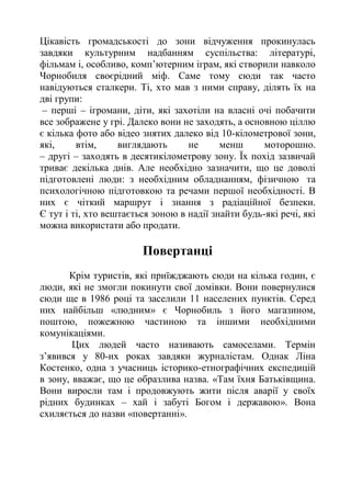 Цікавість громадськості до зони відчуження прокинулась
завдяки культурним надбанням суспільства: літературі,
фільмам і, особливо, комп’ютерним іграм, які створили навколо
Чорнобиля своєрідний міф. Саме тому сюди так часто
навідуються сталкери. Ті, хто мав з ними справу, ділять їх на
дві групи:
– перші – ігромани, діти, які захотіли на власні очі побачити
все зображене у грі. Далеко вони не заходять, а основною ціллю
є кілька фото або відео знятих далеко від 10-кілометрової зони,
які, втім, виглядають не менш моторошно.
– другі – заходять в десятикілометрову зону. Їх похід зазвичай
триває декілька днів. Але необхідно зазначити, що це доволі
підготовлені люди: з необхідним обладнанням, фізичною та
психологічною підготовкою та речами першої необхідності. В
них є чіткий маршрут і знання з радіаційної безпеки.
Є тут і ті, хто вештається зоною в надії знайти будь-які речі, які
можна використати або продати.
Повертанці
Крім туристів, які приїжджають сюди на кілька годин, є
люди, які не змогли покинути свої домівки. Вони повернулися
сюди ще в 1986 році та заселили 11 населених пунктів. Серед
них найбільш «людним» є Чорнобиль з його магазином,
поштою, пожежною частиною та іншими необхідними
комунікаціями.
Цих людей часто називають самоселами. Термін
з’явився у 80-их роках завдяки журналістам. Однак Ліна
Костенко, одна з учасниць історико-етнографічних експедицій
в зону, вважає, що це образлива назва. «Там їхня Батьківщина.
Вони виросли там і продовжують жити після аварії у своїх
рідних будинках – хай і забуті Богом і державою». Вона
схиляється до назви «повертанні».
 
