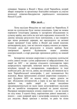 співпраці. Зокрема в Японії є Фонд дітей Чорнобиля, котрий
збирає пожертви та організовує благодійні концерти за участю
японської співачки-бандуристки українського походження
Наталії Гудзій.
Що далі…
Хоча наслідки Фокусіми не такі важкі як Чорнобиля, її
вплив на суспільство буде значно сильнішим. Адже як можна
порівняти тоталітарну державу із застарілим обладнанням та
сучасну країну, яка стоїть на чолі всіх передових технологій. І в
даному випадку результати були невтішними, а що говорити
про менш розвинені держави, які претендують на активні
ядерні програми? Саме вибух в Японії дав новий поштовх
антиядерному руху, тож всі екологи відразу взялися до справи.
Ситуація дала свої результати: в кількох країнах були
заморожені проекти будівництва нових атомних
електростанцій, а старі реактори припинили роботу на певний
час.
Безперечно питання енергетики в сучасному суспільстві
стоїть доволі гостро з усіма дефіцитами та забрудненнями. Але
аварії на АЕС – це занепад сільського господарства через
непридатність територій, знівечені життя багатьох поколінь,
мільйони грошей на знезараження, «саркофаги» та інші
необхідні речі. До того ж, дивно, що питання, які виникли ще в
часи Чорнобильської катастрофи, і досі залишаються без
відповіді. Якщо прихильники атомної енергетики планують і
далі будувати АЕС по всьому світу, варто думати не
про збільшення потужностей, а перш за все про безпеку: як
зробити так, щоби аварії (а вони неодмінно
продовжуватимуться) не мали таких катастрофічних наслідків
або як запобігти поширенню радіації на далекі відстані.
Насправді використовувати атомну енергетику – це як ходити
по лезу ножа. З одного боку, перспективи доволі заманливі, з
іншого – один невірний крок і катастрофа неминуче зачепить
усе людство. Якщо граєшся з вогнем, то рано чи пізно
 