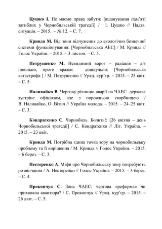 Цушко І. Не маємо права забути: [вшанування пам’яті
загиблих у Чорнобильській трагедії] / І. Цушко // Надзв.
ситуація. – 2015. – № 12. – С. 7.
Кривда М. Від зони відчуження до екологічно безпечної
системи функціонування: [Чорнобильська АЕС] / М. Кривда //
Голос України. – 2015. – 3 листоп. – С. 5.
Петрушенко М. Невидимий ворог – радіація – діє
повільно, проте вражає дошкульно: [Чорнобильська
катастрофа ] / М. Петрушенко // Уряд. кур’єр. – 2015. – 25 квіт.
– С. 5.
Наливайко В. Чергову річницю аварії на ЧАЕС держава
зустріне офіціозом, але з порожньою скарбницею /
В. Наливайко, О. Вітич // Україна молода. – 2015. – 24–25 квіт.
– С. 3.
Кондратенко С. Чорнобиль. Болить!: [26 квітня – день
Чорнобильської трагедії] / С. Кондратенко // Літ. Україна. –
2015. – 23 квіт.
Кривда М. Потрібна єдина точка зору на чорнобильську
проблему та її вирішення / М. Кривда // Голос України. – 2015.
– 6 берез. – С. 3.
Нестеренко А. Міфи про Чорнобильську зону потребують
розвінчання / А. Нестеренко // Голос України. – 2015. – 3 берез.
– С. 4.
Прокопчук С. Зона ЧАЕС: чергова «реформа» чи
прихована авантюра? / С. Прокопчук // Уряд. кур’єр. – 2015. –
26 лют. – С. 5.
 