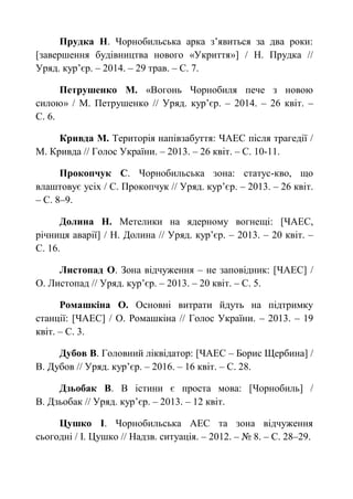 Прудка Н. Чорнобильська арка з’явиться за два роки:
[завершення будівництва нового «Укриття»] / Н. Прудка //
Уряд. кур’єр. – 2014. – 29 трав. – С. 7.
Петрушенко М. «Вогонь Чорнобиля пече з новою
силою» / М. Петрушенко // Уряд. кур’єр. – 2014. – 26 квіт. –
С. 6.
Кривда М. Територія напівзабуття: ЧАЕС після трагедії /
М. Кривда // Голос України. – 2013. – 26 квіт. – С. 10-11.
Прокопчук С. Чорнобильська зона: статус-кво, що
влаштовує усіх / С. Прокопчук // Уряд. кур’єр. – 2013. – 26 квіт.
– С. 8–9.
Долина Н. Метелики на ядерному вогнещі: [ЧАЕС,
річниця аварії] / Н. Долина // Уряд. кур’єр. – 2013. – 20 квіт. –
С. 16.
Листопад О. Зона відчуження – не заповідник: [ЧАЕС] /
О. Листопад // Уряд. кур’єр. – 2013. – 20 квіт. – С. 5.
Ромашкіна О. Основні витрати йдуть на підтримку
станції: [ЧАЕС] / О. Ромашкіна // Голос України. – 2013. – 19
квіт. – С. 3.
Дубов В. Головний ліквідатор: [ЧАЕС – Борис Щербина] /
В. Дубов // Уряд. кур’єр. – 2016. – 16 квіт. – С. 28.
Дзьобак В. В істини є проста мова: [Чорнобиль] /
В. Дзьобак // Уряд. кур’єр. – 2013. – 12 квіт.
Цушко І. Чорнобильська АЕС та зона відчуження
сьогодні / І. Цушко // Надзв. ситуація. – 2012. – № 8. – С. 28–29.
 