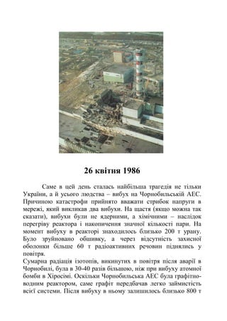26 квітня 1986
Саме в цей день сталась найбільша трагедія не тільки
України, а й усього людства – вибух на Чорнобильській АЕС.
Причиною катастрофи прийнято вважати стрибок напруги в
мережі, який викликав два вибухи. На щастя (якщо можна так
сказати), вибухи були не ядерними, а хімічними – наслідок
перегріву реактора і накопичення значної кількості пари. На
момент вибуху в реакторі знаходилось близько 200 т урану.
Було зруйновано обшивку, а через відсутність захисної
оболонки більше 60 т радіоактивних речовин піднялись у
повітря.
Сумарна радіація ізотопів, викинутих в повітря після аварії в
Чорнобилі, була в 30-40 разів більшою, ніж при вибуху атомної
бомби в Хіросімі. Оскільки Чорнобильська АЕС була графітно-
водним реактором, саме графіт передбачав легко займистість
всієї системи. Після вибуху в ньому залишилось близько 800 т
 